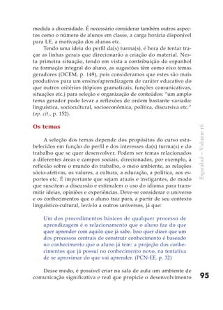 medida a diversidade. É necessário considerar também outros aspec-
tos como o número de alunos em classe, a carga horária disponível
para LE, a motivação dos alunos etc.
     Tendo uma ideia do perfil da(s) turma(s), é hora de tentar tra-
çar as linhas gerais que direcionarão a criação do material. Nes-
ta primeira situação, tendo em vista a contribuição do espanhol
na formação integral do aluno, as sugestões têm como eixo temas
geradores (OCEM, p. 149), pois consideramos que estes são mais
produtivos para um ensino/aprendizagem de caráter educativo do
que outros critérios (tópicos gramaticais, funções comunicativas,
situações etc.) para seleção e organização de conteúdos: “um amplo
tema gerador pode levar a reflexões de ordem bastante variada:
linguística, sociocultural, socioeconômica, política, discursiva etc.”
(op. cit., p. 152).

Os temas




                                                                         Espanhol – Volume 16
     A seleção dos temas depende dos propósitos do curso esta-
belecidos em função do perfil e dos interesses da(s) turma(s) e do
trabalho que se quer desenvolver. Podem ser temas relacionados
a diferentes áreas e campos sociais, direcionados, por exemplo, à
reflexão sobre o mundo do trabalho, o meio ambiente, as relações
sócio-afetivas, os valores, a cultura, a educação, a política, aos es-
portes etc. É importante que sejam atuais e instigantes, de modo
que suscitem a discussão e estimulem o uso do idioma para trans-
mitir ideias, opiniões e experiências. Deve-se considerar o universo
e os conhecimentos que o aluno traz para, a partir de seu contexto
linguístico-cultural, levá-lo a outros universos, já que:

    Um dos procedimentos básicos de qualquer processo de
    aprendizagem é o relacionamento que o aluno faz do que
    quer aprender com aquilo que já sabe. Isso quer dizer que um
    dos processos centrais de construir conhecimento é baseado
    no conhecimento que o aluno já tem: a projeção dos conhe-
    cimentos que já possui no conhecimento novo, na tentativa
    de se aproximar do que vai aprender. (PCN-EF, p. 32)

   Desse modo, é possível criar na sala de aula um ambiente de
comunicação significativa e real que propicie o desenvolvimento              95
 