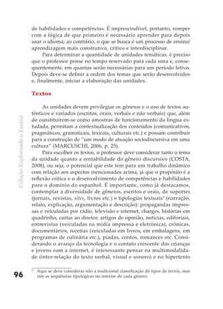 de habilidades e competências. É imprescindível, portanto, romper
                              com a lógica de que primeiro é necessário aprender para depois
                              usar o idioma; ao contrário, o que se busca é um processo de ensino/
                              aprendizagem mais construtivo, crítico e interdisciplinar.
                                    Para determinar a quantidade de unidades temáticas, é preciso
                              que o professor pense no tempo reservado para cada uma e, conse-
                              quentemente, em quantas serão necessárias para um período letivo.
                              Depois deve-se definir a ordem dos temas que serão desenvolvidos
                              e, finalmente, iniciar a elaboração das unidades.

                              Textos

                                   As unidades devem privilegiar os gêneros e o uso de textos au-
                              tênticos e variados (escritos, orais, verbais e não verbais) que, além
Coleção Explorando o Ensino




                              de constituírem-se como amostras de funcionamento da língua es-
                              tudada, permitam a contextualização dos conteúdos (comunicativos,
                              pragmáticos, gramaticais, lexicais, culturais etc.) e possam contribuir
                              para a construção de “um modo de atuação sociodiscursiva em uma
                              cultura” (MARCUSCHI, 2006, p. 25).
                                   Para escolher os textos, o professor deve considerar tanto o tema
                              da unidade quanto a rentabilidade do gênero discursivo (COSTA,
                              2008), ou seja, o potencial que este tem para um trabalho dinâmico
                              com relação aos aspectos mencionados acima, já que o propósito é a
                              reflexão crítica e o desenvolvimento de competências e habilidades
                              para o domínio do espanhol. É importante, como já destacamos,
                              contemplar a diversidade de gêneros, escritos e orais, de suportes
                              (jornais, revistas, sites, livros etc.) e tipologias textuais 9 (narração,
                              relato, explicação, argumentação e descrição): propagandas impres-
                              sas e veiculadas por rádio, televisão e internet, charges, histórias em
                              quadrinho, cartas ao diretor, artigos de opinião, notícias, editoriais,
                              entrevistas (veiculadas na mídia impressa e eletrônica), crônicas,
                              documentários, receitas (veiculadas em livros, em embalagens, em
                              programas de culinária etc.), piadas, contos, romances etc. Consi-
                              derando o avanço da tecnologia e o contato crescente das crianças
                              e jovens com a internet, é interessante pensar na multimodalida-
                              de (inter-relação do texto verbal, visual e sonoro) e no hipertexto

                              9
                                  Aqui se deve considerar não a tradicional classificação de tipos de textos, mas
96                                sim as sequências tipológicas no interior de cada gênero.
 