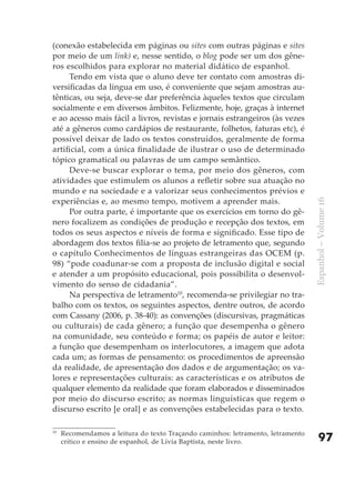 (conexão estabelecida em páginas ou sites com outras páginas e sites
por meio de um link) e, nesse sentido, o blog pode ser um dos gêne-
ros escolhidos para explorar no material didático de espanhol.
     Tendo em vista que o aluno deve ter contato com amostras di-
versificadas da língua em uso, é conveniente que sejam amostras au-
tênticas, ou seja, deve-se dar preferência àqueles textos que circulam
socialmente e em diversos âmbitos. Felizmente, hoje, graças à internet
e ao acesso mais fácil a livros, revistas e jornais estrangeiros (às vezes
até a gêneros como cardápios de restaurante, folhetos, faturas etc), é
possível deixar de lado os textos construídos, geralmente de forma
artificial, com a única finalidade de ilustrar o uso de determinado
tópico gramatical ou palavras de um campo semântico.
     Deve-se buscar explorar o tema, por meio dos gêneros, com
atividades que estimulem os alunos a refletir sobre sua atuação no
mundo e na sociedade e a valorizar seus conhecimentos prévios e
experiências e, ao mesmo tempo, motivem a aprender mais.




                                                                                 Espanhol – Volume 16
     Por outra parte, é importante que os exercícios em torno do gê-
nero focalizem as condições de produção e recepção dos textos, em
todos os seus aspectos e níveis de forma e significado. Esse tipo de
abordagem dos textos filia-se ao projeto de letramento que, segundo
o capítulo Conhecimentos de línguas estrangeiras das OCEM (p.
98) “pode coadunar-se com a proposta de inclusão digital e social
e atender a um propósito educacional, pois possibilita o desenvol-
vimento do senso de cidadania”.
     Na perspectiva de letramento10, recomenda-se privilegiar no tra-
balho com os textos, os seguintes aspectos, dentre outros, de acordo
com Cassany (2006, p. 38-40): as convenções (discursivas, pragmáticas
ou culturais) de cada gênero; a função que desempenha o gênero
na comunidade, seu conteúdo e forma; os papéis de autor e leitor:
a função que desempenham os interlocutores, a imagem que adota
cada um; as formas de pensamento: os procedimentos de apreensão
da realidade, de apresentação dos dados e de argumentação; os va-
lores e representações culturais: as características e os atributos de
qualquer elemento da realidade que foram elaborados e disseminados
por meio do discurso escrito; as normas linguísticas que regem o
discurso escrito [e oral] e as convenções estabelecidas para o texto.

10
     Recomendamos a leitura do texto Traçando caminhos: letramento, letramento
     crítico e ensino de espanhol, de Lívia Baptista, neste livro.                   97
 