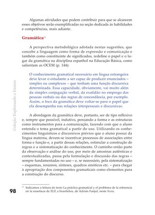 Algumas atividades que podem contribuir para que se alcancem
                              esses objetivos serão exemplificadas na seção dedicada às habilidades
                              e competências, mais adiante.

                              Gramática11

                                   A perspectiva metodológica adotada nestas sugestões, que
                              concebe a linguagem como forma de expressão e comunicação e
                              também como constituinte de significados, redefine o papel e o lu-
                              gar da gramática na disciplina espanhol na Educação Básica, como
                              salientam as OCEM (p. 144):

                                     O conhecimento gramatical necessário em língua estrangeira
                                     deve levar o estudante a ser capaz de produzir enunciados –
Coleção Explorando o Ensino




                                     simples ou complexos – que tenham uma função discursiva
                                     determinada. Essa capacidade, obviamente, vai muito além
                                     da simples conjugação verbal, da exatidão no emprego das
                                     pessoas verbais ou das regras de concordância, por exemplo.
                                     Assim, o foco da gramática deve voltar-se para o papel que
                                     ela desempenha nas relações interpessoais e discursivas.

                                   A abordagem da gramática deve, portanto, ser de tipo reflexivo
                              e, sempre que possível, indutivo, pensando a forma e as estruturas
                              como instrumentos para a comunicação, fazendo com que o aluno
                              entenda o tema gramatical a partir do uso. Utilizando os conhe-
                              cimentos linguísticos e discursivos prévios que o aluno possui da
                              língua materna, devem-se incentivar processos de associações entre
                              forma e função e, a partir dessas relações, estimular a construção de
                              regras e a sistematização do conhecimento. O caminho então parte
                              da observação e análise do uso, por meio de amostras autênticas e
                              contextualizadas, passa pela formulação e discussão das regras –
                              sempre fundamentadas no uso – e, se necessário, pela sistematização
                              – esquemas, resumos, sínteses, quadros sinóticos etc. – para chegar
                              à apropriação dos componentes gramaticais como elementos para
                              a construção do discurso.


                              11
                                   Indicamos a leitura do texto La práctica gramatical y el problema de la referencia
98                                 en la enseñaza de ELE a brasileños, de Adrián Fanjul, neste livro.
 