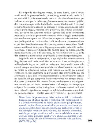 Esse tipo de abordagem rompe, de certa forma, com a noção
tradicional de progressão de conteúdos gramaticais do mais fácil
ao mais difícil, pois se o eixo do material didático são os temas ge-
radores e, se a partir deles, os gêneros se constituem como gatilho
dos conteúdos que serão trabalhados nas unidades, não é possível
seguir estritamente o critério de começar o estudo da gramática pelos
artigos para chegar, em uma série posterior, aos tempos do subjun-
tivo, por exemplo. Em uma notícia – gênero que pode ser bastante
produtivo desde os primeiros contatos com a língua estrangeira
– normalmente aparecem diferentes tempos verbais e outras ocor-
rências linguísticas consideradas tradicionalmente como complexas
e, por isso, focalizadas somente em estágios mais avançados. Sendo
assim, insistimos: ao explorar tópicos gramaticais em função do tex-
to/gênero, o professor dificilmente poderá guiar-se rigorosamente
pelas noções de fácil e difícil e isso, no nosso ponto de vista, pode
dar bastante dinamicidade ao processo de ensino/aprendizagem.




                                                                         Espanhol – Volume 16
     Seguindo nessa perspectiva, a aquisição dos conhecimentos
linguísticos será mais produtiva se os exercícios privilegiarem a
utilização da língua em práticas orais e escritas, em detrimento de
exercícios que enfatizam nomenclaturas, classificações e repetição
mecânica de estruturas. Assim, será mais interessante que o aluno
conte aos colegas, oralmente ou por escrito, algo interessante que lhe
aconteceu, e para isso terá necessariamente de usar tempos verbais
no passado, do que completar frases com verbos nos tempos indica-
dos entre parênteses. Da mesma forma, ao descrever um amigo ou
um parente, ou um lugar que conheceu, o aluno precisará empregar
artigos e fazer a concordância de gênero e número, e o fará de forma
mais natural e significativa do que completando lacunas em um texto
ou passando frases – muitas vezes inverossímeis – para o plural:
    Nessa linha de pensamento, deixa de ter sentido o ensino de
    línguas que objetiva apenas o conhecimento metalingüístico
    e o domínio consciente de regras gramaticais que permitem,
    quando muito, alcançar resultados puramente medianos em
    exames escritos. Esse tipo de ensino, que acaba por tornar-se
    uma simples repetição, ano após ano, dos mesmos conteúdos,
    cede lugar, na perspectiva atual, a uma modalidade de curso
    que tem como princípio geral levar o aluno a comunicar-se de
    maneira adequada em diferentes situações da vida cotidiana.
    (PCN-EM, p. 26)                                                          99
 