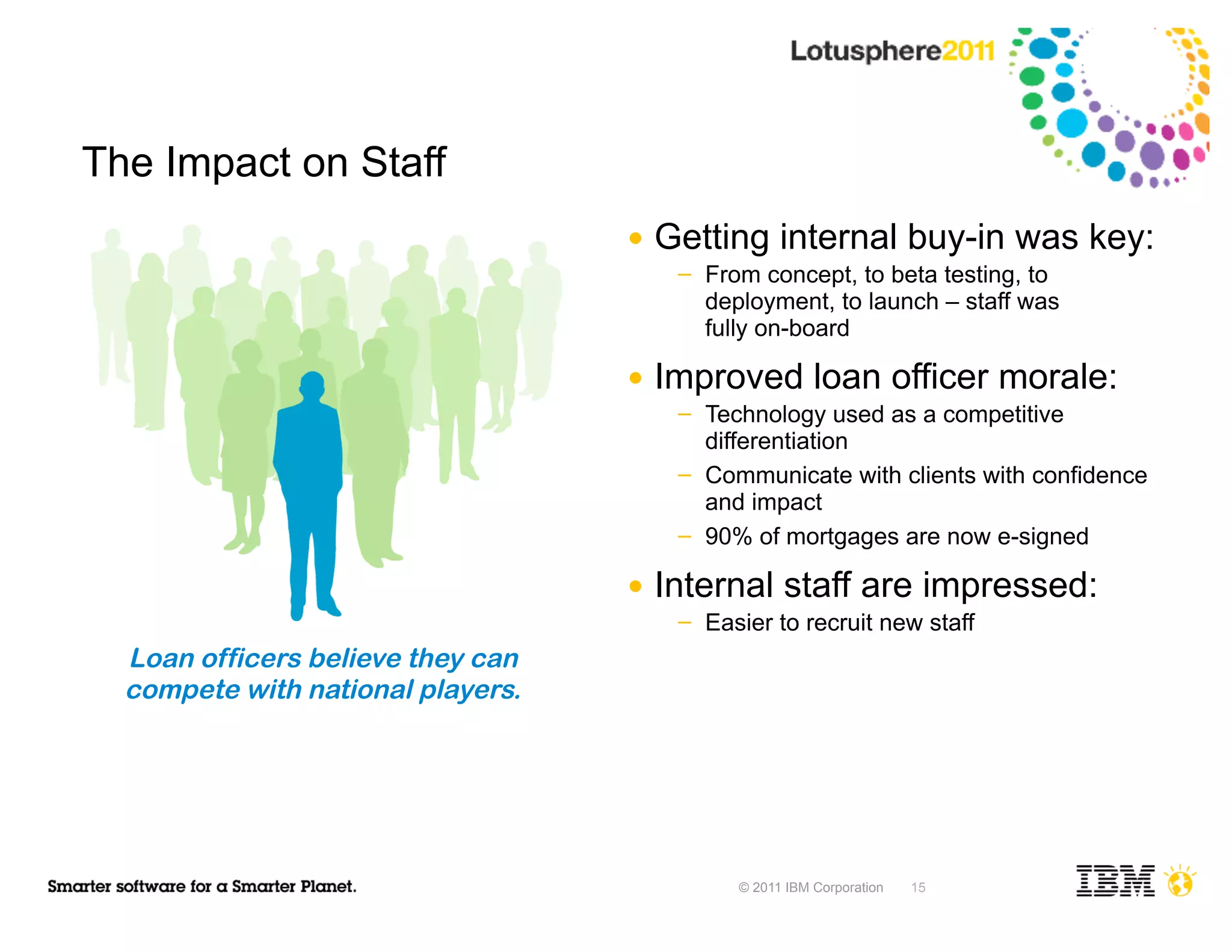 The Impact on Staff
                                   ●   Getting internal buy-in was key:
                                        ─   From concept, to beta testing, to
                                            deployment, to launch – staff was
                                            fully on-board

                                   ●   Improved loan officer morale:
                                        ─   Technology used as a competitive
                                            differentiation
                                        ─   Communicate with clients with confidence
                                            and impact
                                        ─   90% of mortgages are now e-signed

                                   ●   Internal staff are impressed:
                                        ─   Easier to recruit new staff
  Loan officers believe they can
  compete with national players.




                                               © 2011 IBM Corporation   15
 