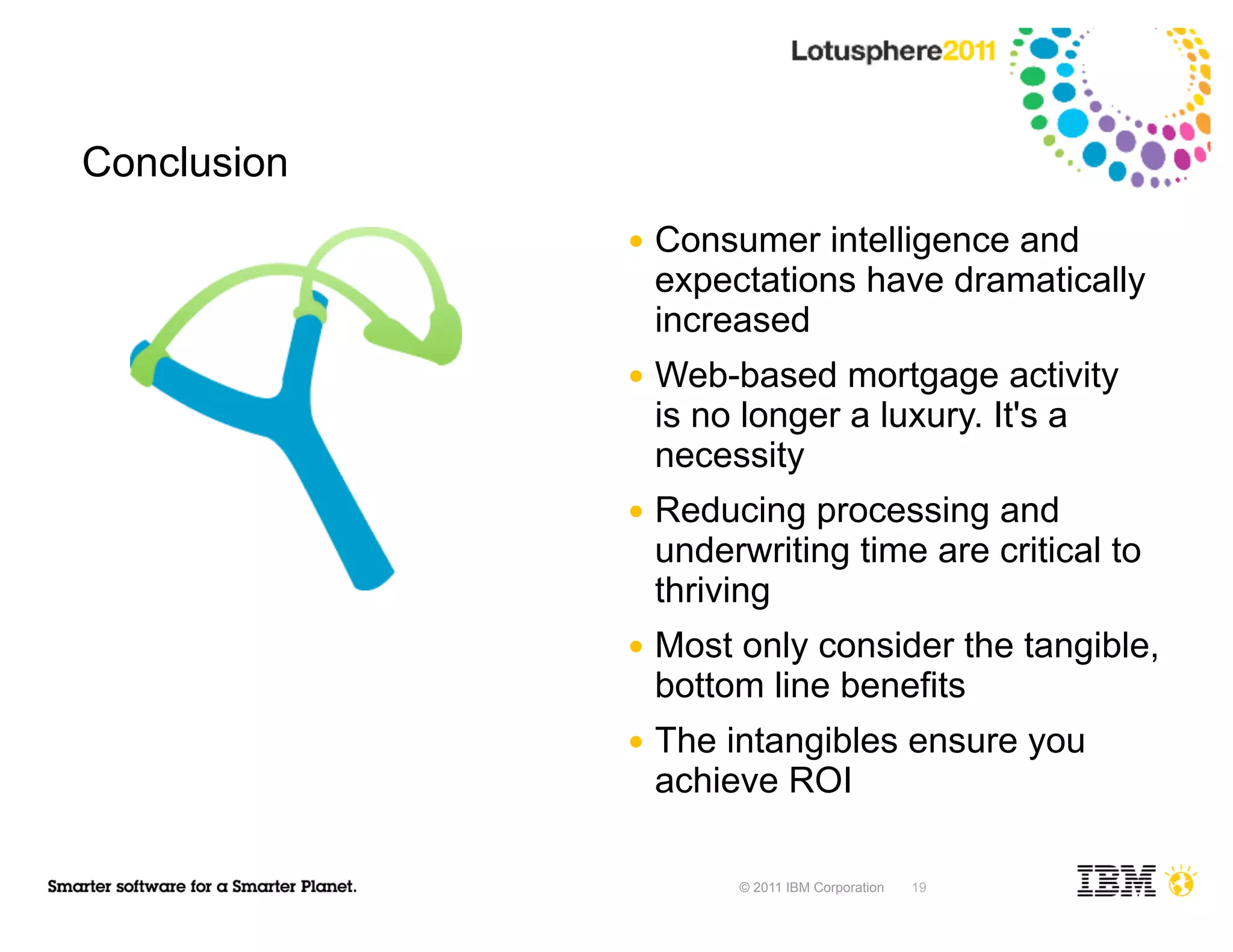 Conclusion
             ●   Consumer intelligence and
                 expectations have dramatically
                 increased
             ●   Web-based mortgage activity
                 is no longer a luxury. It's a
                 necessity
             ●   Reducing processing and
                 underwriting time are critical to
                 thriving
             ●   Most only consider the tangible,
                 bottom line benefits
             ●   The intangibles ensure you
                 achieve ROI

                      © 2011 IBM Corporation   19
 