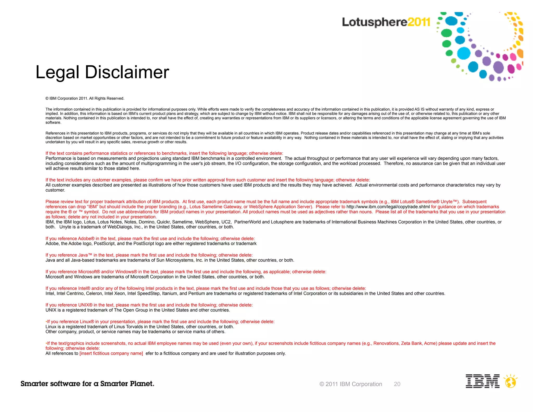 Legal Disclaimer
 © IBM Corporation 2011. All Rights Reserved.

 The information contained in this publication is provided for informational purposes only. While efforts were made to verify the completeness and accuracy of the information contained in this publication, it is provided AS IS without warranty of any kind, express or
 implied. In addition, this information is based on IBM’s current product plans and strategy, which are subject to change by IBM without notice. IBM shall not be responsible for any damages arising out of the use of, or otherwise related to, this publication or any other
 materials. Nothing contained in this publication is intended to, nor shall have the effect of, creating any warranties or representations from IBM or its suppliers or licensors, or altering the terms and conditions of the applicable license agreement governing the use of IBM
 software.

 References in this presentation to IBM products, programs, or services do not imply that they will be available in all countries in which IBM operates. Product release dates and/or capabilities referenced in this presentation may change at any time at IBM’s sole
 discretion based on market opportunities or other factors, and are not intended to be a commitment to future product or feature availability in any way. Nothing contained in these materials is intended to, nor shall have the effect of, stating or implying that any activities
 undertaken by you will result in any specific sales, revenue growth or other results.

 If the text contains performance statistics or references to benchmarks, insert the following language; otherwise delete:
 Performance is based on measurements and projections using standard IBM benchmarks in a controlled environment. The actual throughput or performance that any user will experience will vary depending upon many factors,
 including considerations such as the amount of multiprogramming in the user's job stream, the I/O configuration, the storage configuration, and the workload processed. Therefore, no assurance can be given that an individual user
 will achieve results similar to those stated here.

 If the text includes any customer examples, please confirm we have prior written approval from such customer and insert the following language; otherwise delete:
 All customer examples described are presented as illustrations of how those customers have used IBM products and the results they may have achieved. Actual environmental costs and performance characteristics may vary by
 customer.

 Please review text for proper trademark attribution of IBM products. At first use, each product name must be the full name and include appropriate trademark symbols (e.g., IBM Lotus® Sametime® Unyte™). Subsequent
 references can drop “IBM” but should include the proper branding (e.g., Lotus Sametime Gateway, or WebSphere Application Server). Please refer to http://www.ibm.com/legal/copytrade.shtml for guidance on which trademarks
 require the ® or ™ symbol. Do not use abbreviations for IBM product names in your presentation. All product names must be used as adjectives rather than nouns. Please list all of the trademarks that you use in your presentation
 as follows; delete any not included in your presentation.
 IBM, the IBM logo, Lotus, Lotus Notes, Notes, Domino, Quickr, Sametime, WebSphere, UC2, PartnerWorld and Lotusphere are trademarks of International Business Machines Corporation in the United States, other countries, or
 both. Unyte is a trademark of WebDialogs, Inc., in the United States, other countries, or both.

 If you reference Adobe® in the text, please mark the first use and include the following; otherwise delete:
 Adobe, the Adobe logo, PostScript, and the PostScript logo are either registered trademarks or trademarks of Adobe Systems Incorporated in the United States, and/or other countries.

 If you reference Java™ in the text, please mark the first use and include the following; otherwise delete:
 Java and all Java-based trademarks are trademarks of Sun Microsystems, Inc. in the United States, other countries, or both.

 If you reference Microsoft® and/or Windows® in the text, please mark the first use and include the following, as applicable; otherwise delete:
 Microsoft and Windows are trademarks of Microsoft Corporation in the United States, other countries, or both.

 If you reference Intel® and/or any of the following Intel products in the text, please mark the first use and include those that you use as follows; otherwise delete:
 Intel, Intel Centrino, Celeron, Intel Xeon, Intel SpeedStep, Itanium, and Pentium are trademarks or registered trademarks of Intel Corporation or its subsidiaries in the United States and other countries.

 If you reference UNIX® in the text, please mark the first use and include the following; otherwise delete:
 UNIX is a registered trademark of The Open Group in the United States and other countries.

 ●If you reference Linux® in your presentation, please mark the first use and include the following; otherwise delete:
 Linux is a registered trademark of Linus Torvalds in the United States, other countries, or both.
 Other company, product, or service names may be trademarks or service marks of others.

 ●If the text/graphics include screenshots, no actual IBM employee names may be used (even your own), if your screenshots include fictitious company names (e.g., Renovations, Zeta Bank, Acme) please update and insert the
 following; otherwise delete:
 All references to [insert fictitious company name] refer to a fictitious company and are used for illustration purposes only.




                                                                                                                                                                     © 2011 IBM Corporation                       20
 