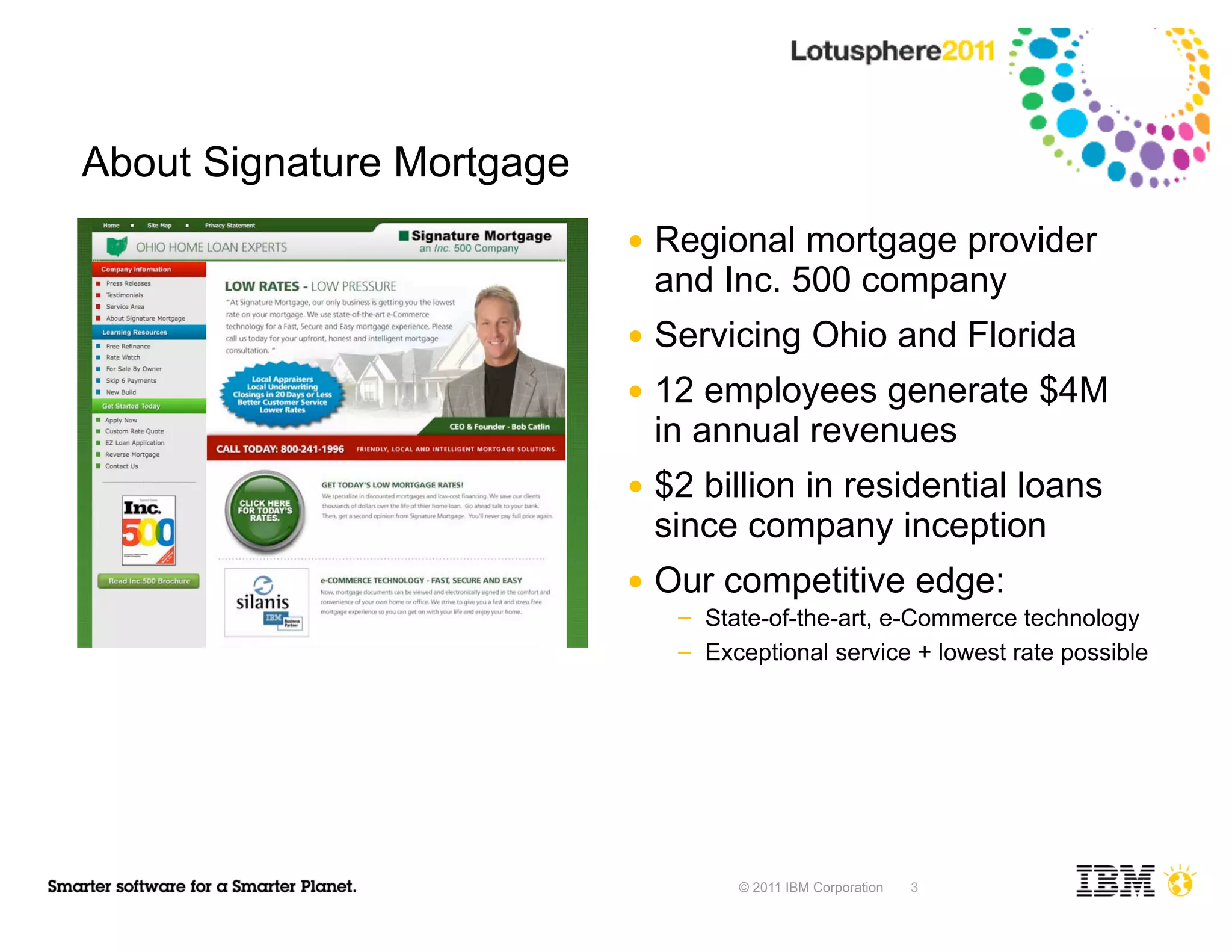 About Signature Mortgage
                           ●   Regional mortgage provider
                               and Inc. 500 company
                           ●   Servicing Ohio and Florida
                           ●   12 employees generate $4M
                               in annual revenues
                           ●   $2 billion in residential loans
                               since company inception
                           ●   Our competitive edge:
                                ─   State-of-the-art, e-Commerce technology
                                ─   Exceptional service + lowest rate possible




                                       © 2011 IBM Corporation   3
 