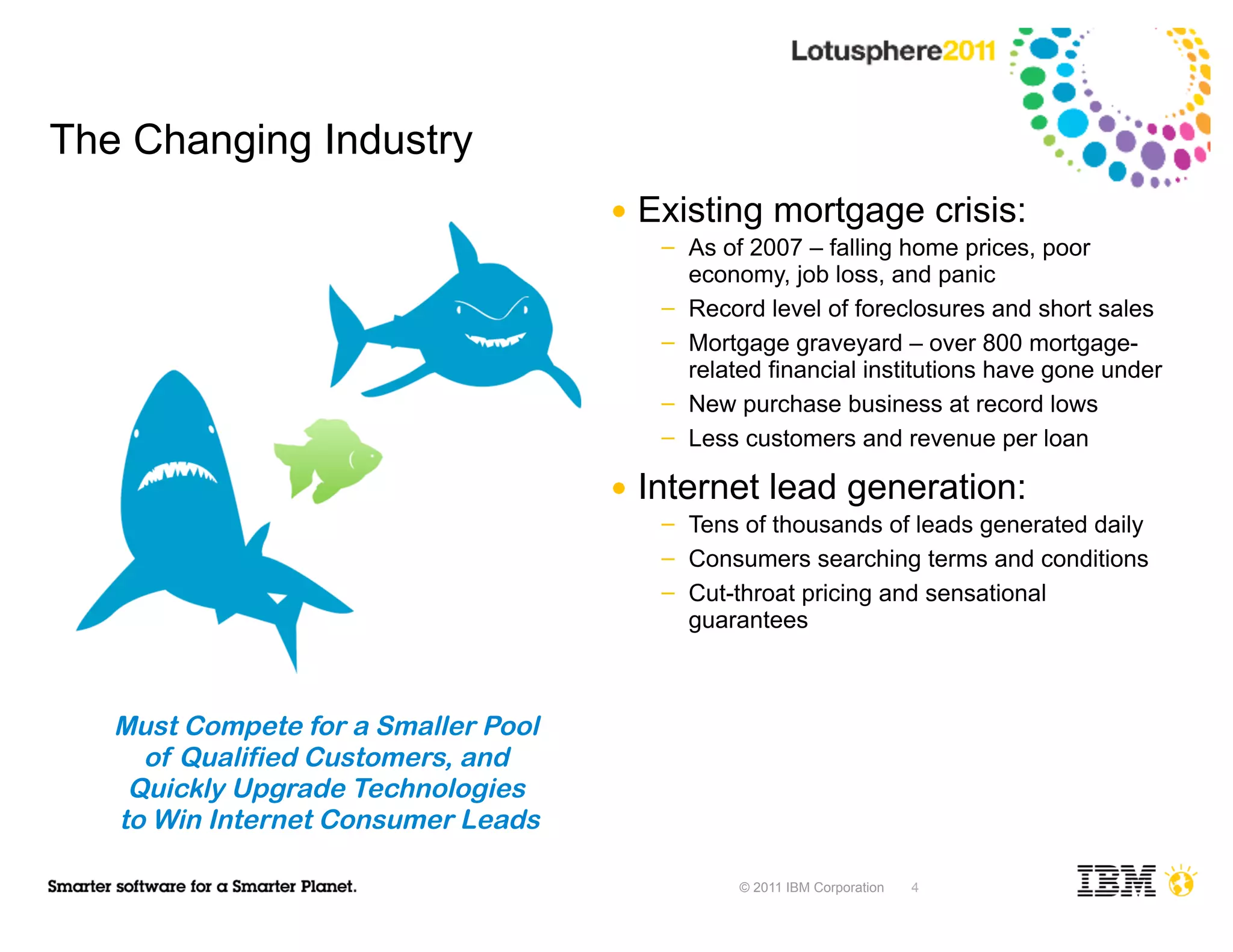 The Changing Industry
                                     ●   Existing mortgage crisis:
                                          ─   As of 2007 – falling home prices, poor
                                              economy, job loss, and panic
                                          ─   Record level of foreclosures and short sales
                                          ─   Mortgage graveyard – over 800 mortgage-
                                              related financial institutions have gone under
                                          ─   New purchase business at record lows
                                          ─   Less customers and revenue per loan

                                     ●   Internet lead generation:
                                          ─   Tens of thousands of leads generated daily
                                          ─   Consumers searching terms and conditions
                                          ─   Cut-throat pricing and sensational
                                              guarantees



   Must Compete for a Smaller Pool
     of Qualified Customers, and
    Quickly Upgrade Technologies
   to Win Internet Consumer Leads

                                                  © 2011 IBM Corporation   4
 
