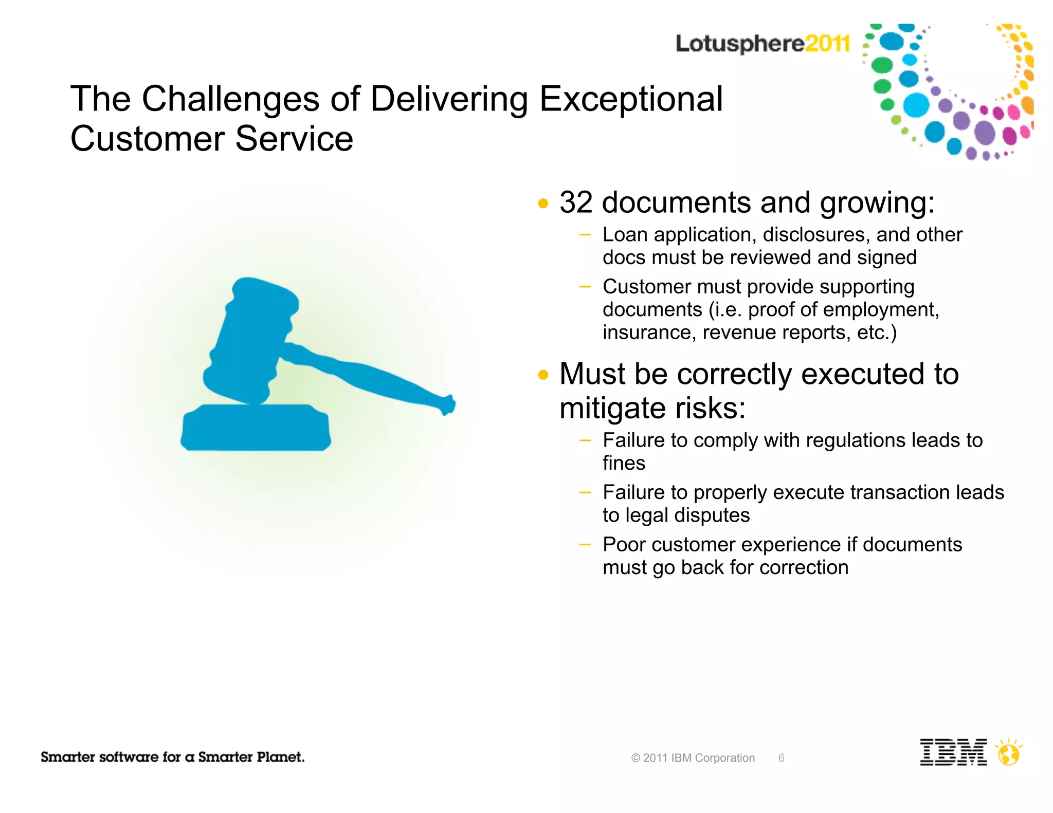 The Challenges of Delivering Exceptional
Customer Service
                            ●   32 documents and growing:
                                 ─   Loan application, disclosures, and other
                                     docs must be reviewed and signed
                                 ─   Customer must provide supporting
                                     documents (i.e. proof of employment,
                                     insurance, revenue reports, etc.)

                            ●   Must be correctly executed to
                                mitigate risks:
                                 ─   Failure to comply with regulations leads to
                                     fines
                                 ─   Failure to properly execute transaction leads
                                     to legal disputes
                                 ─   Poor customer experience if documents
                                     must go back for correction




                                        © 2011 IBM Corporation   6
 