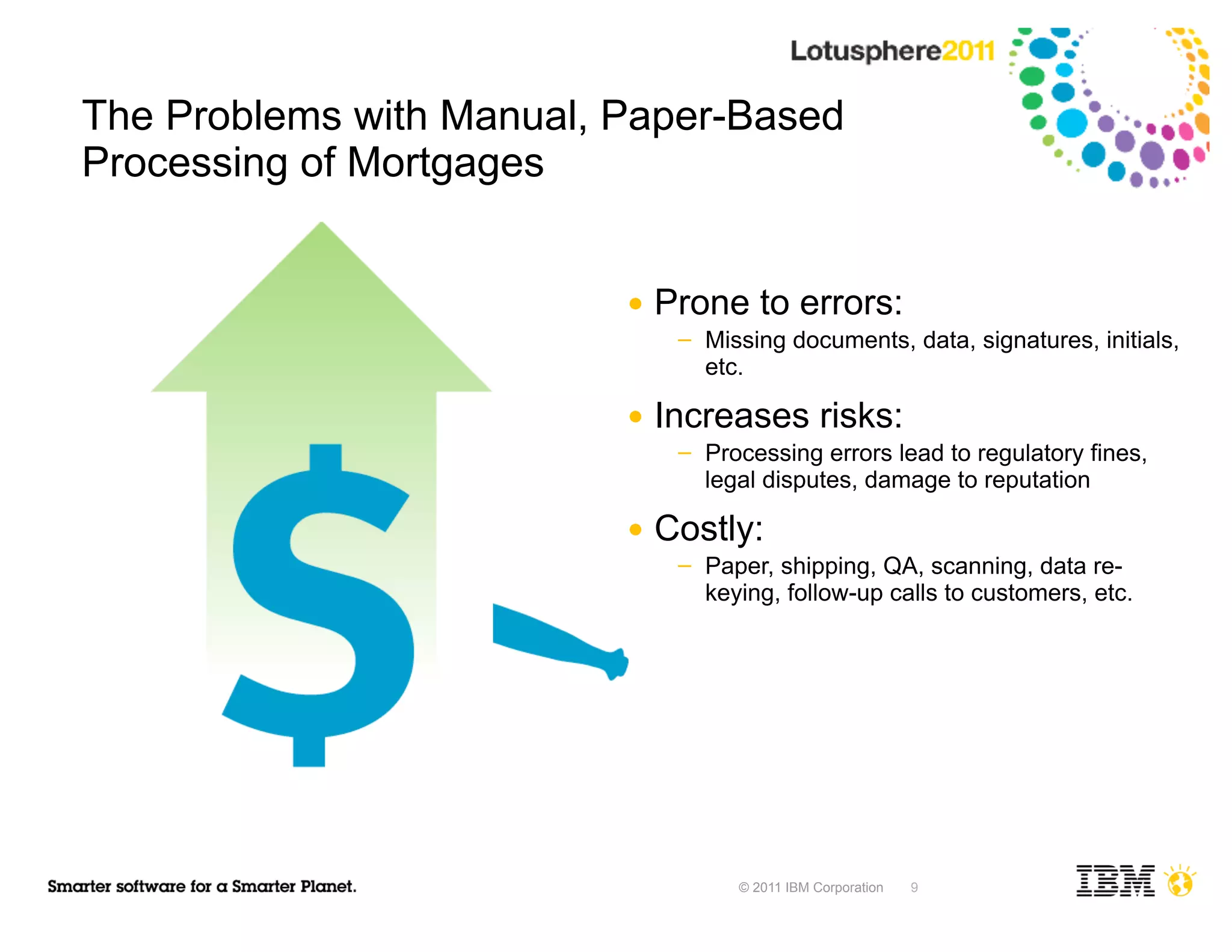 The Problems with Manual, Paper-Based
Processing of Mortgages


                          ●   Prone to errors:
                               ─   Missing documents, data, signatures, initials,
                                   etc.

                          ●   Increases risks:
                               ─   Processing errors lead to regulatory fines,
                                   legal disputes, damage to reputation

                          ●   Costly:
                               ─   Paper, shipping, QA, scanning, data re-
                                   keying, follow-up calls to customers, etc.




                                      © 2011 IBM Corporation   9
 