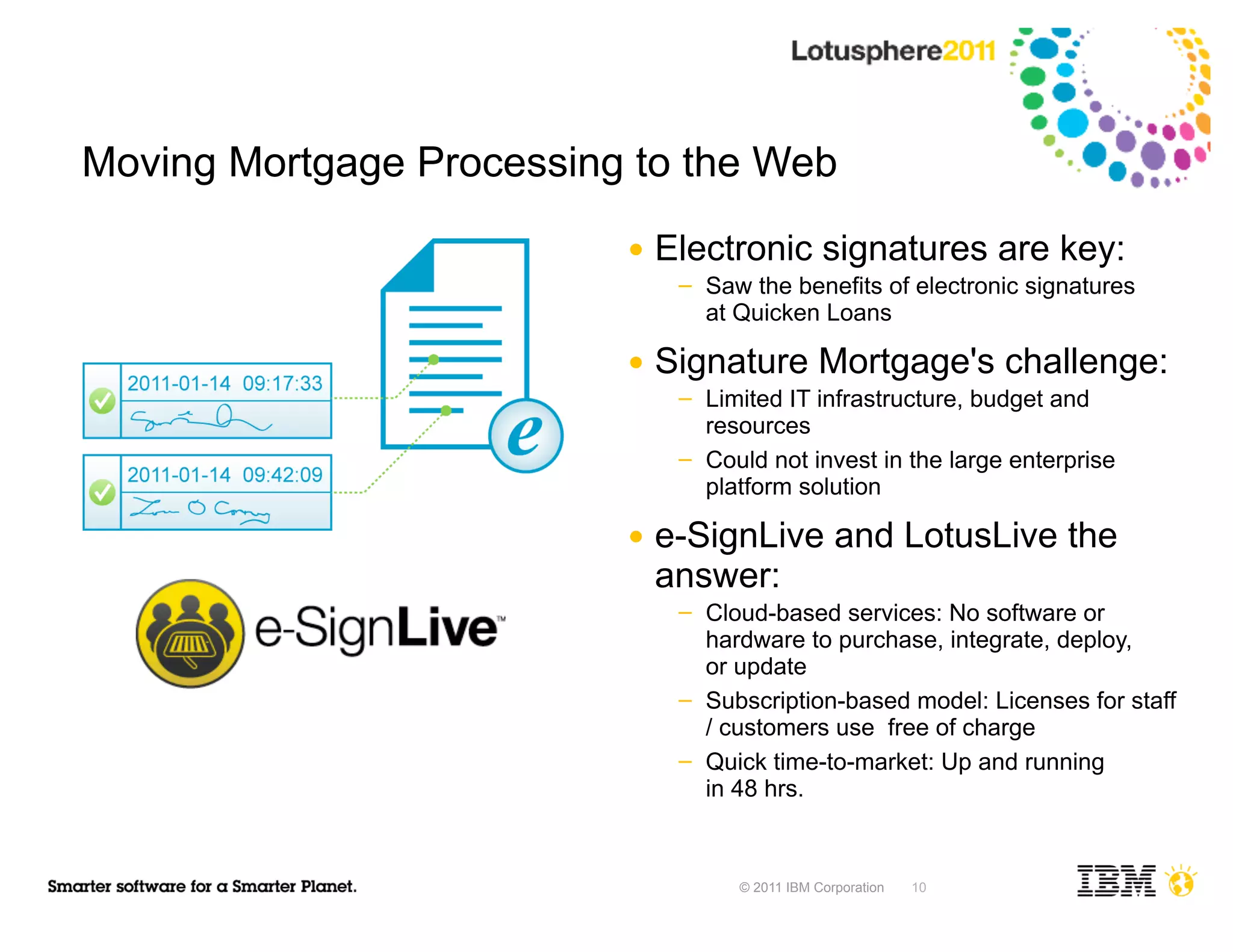 Moving Mortgage Processing to the Web
                          ●   Electronic signatures are key:
                               ─   Saw the benefits of electronic signatures
                                   at Quicken Loans

                          ●   Signature Mortgage's challenge:
                               ─   Limited IT infrastructure, budget and
                                   resources
                               ─   Could not invest in the large enterprise
                                   platform solution

                          ●   e-SignLive and LotusLive the
                              answer:
                               ─   Cloud-based services: No software or
                                   hardware to purchase, integrate, deploy,
                                   or update
                               ─   Subscription-based model: Licenses for staff
                                   / customers use free of charge
                               ─   Quick time-to-market: Up and running
                                   in 48 hrs.


                                      © 2011 IBM Corporation   10
 