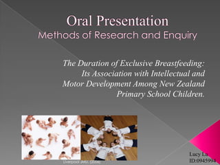 Oral PresentationMethods of Research and Enquiry The Duration of Exclusive Breastfeeding:  Its Association with Intellectual and Motor Development Among New Zealand Primary School Children. Lucy Lu ID:0945994 Liverpool JMU. (2006) 