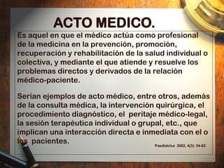 ACTO MEDICO.
Es aquel en que el médico actúa como profesional
de la medicina en la prevención, promoción,
recuperación y r...