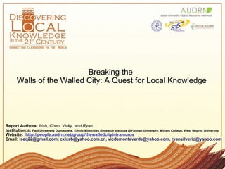 Breaking the  Walls of the Walled City: A Quest for Local Knowledge Report Authors:   Irish, Chen, Vicky, and Ryan    Institution: St. Paul University Dumaguete, Ethnic Minorities Research Institute @Yunnan University, Miriam College, West Negros University Website:   http://people.audrn.net/group/thewalledcityintramuros Email:  iseq22@gmail.com, cxlxsb@yahoo.com.cn, vicdemonteverde@yahoo.com, ryansilverio@yahoo.com 