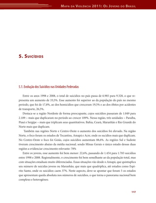 M apa   da   V iolência 2011: o s J oVens       do   b rasil




5. s uicídios




5.1. Evolução dos Suicídios nas Unidades Federadas

    Entre os anos 1998 e 2008, o total de suicídios no país passa de 6.985 para 9.328, o que re-
presenta um aumento de 33,5%. Esse aumento foi superior ao da população do país no mesmo
período, que foi de 17,8%, ao dos homicídios que cresceram 19,5% e ao dos óbitos por acidentes
de transporte, 26,5%.
    Destaca-se a região Nordeste de forma preocupante, cujos suicídios passaram de 1.049 para
2.109 – mais que duplicaram no período ao crescer 109%. Nessa região, três unidades – Paraíba,
Piauí e Sergipe – mais que triplicam seus quantitativos. Bahia, Ceará, Maranhão e Rio Grande do
Norte mais que duplicam.
     Também nas regiões Norte e Centro-Oeste o aumento dos suicídios foi elevado. Na região
Norte, o foco foram os estados de Tocantins, Amapá e Acre, onde os sucídios mais que duplicam.
No Centro-Oeste o foco foi Goiás, cujos suicídios aumentam 88,6%. As regiões Sul e Sudeste
tiveram crescimento abaixo da média nacional, sendo Minas Gerais o único estado dessas duas
regiões a evidenciar crescimento relevante: 78%
    Entre os jovens, esse aumento foi bem menor: 22,6%, passando de 1.454 para 1.783 suicídios
entre 1998 e 2008. Regionalmente, o crescimento foi bem semelhante ao da população total, mas
com situações estaduais muito diferenciadas. Essas situações vão desde o Amapá, que quintuplica
seu número de suicidas jovens ou Maranhão, que mais que quadriplica, até estados como Espí-
rito Santo, onde os suicídios caem 37%. Neste aspecto, deve-se apontar que foram 5 os estados
que apresentam queda absoluta nos números de suicídios, o que torna o panorama nacional bem
complexo e heterogêneo.



                                                                                            117
 