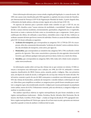 M apa   da   V iolência 2011: o s J oVens          do   b rasil



   Outra informação relevante para o nosso estudo, exigida pela legislação, é a causa da morte. Até
1995, tais causas eram classificadas pelo SIM seguindo os capítulos da nona revisão da Classifica-
ção Internacional de Doenças (CID-9) da Organização Mundial da Saúde. A partir daquela data,
o Ministério da Saúde adotou a décima revisão vigente até os dias de hoje (CID-10).
   Os aspectos de interesse para o presente estudo estão contidos no que o CID-10, em seu
Capítulo XX, classifica como “causas externas de morbidade e mortalidade”. Quando um óbito
devido a causas externas (acidentes, envenenamento, queimadura, afogamento etc.) é registrado,
descrevem-se tanto a natureza da lesão como as circunstâncias que a originaram. Assim, para a
codificação dos óbitos, foi utilizada a causa básica, entendida como o tipo de fato, violência ou
acidente causante da lesão que levou à morte do indivíduo. Dentre as causas de óbito estabelecidas
pelo CID-10, foram utilizadas as seguintes:
   •	 Acidentes	de	transporte, que correspondem às categorias V01 A V99 do CID-10 e incor-
       poram, além dos comumente denominados “acidentes de trânsito”, outros acidentes deriva-
       dos das atividades de transporte, como aéreo, por água etc.
   •	 Homicídios, que correspondem ao somatório das categorias X85 a Y09, recebendo o título
      genérico de Agressões. Têm como característica a presença de uma agressão intencional de
      terceiros, que utilizam qualquer meio para provocar danos, lesões ou a morte da vítima.
   •	 Suicídios,	que correspondem às categorias X60 a X84, todas sob o título Lesões autoprovo-
      cadas intencionalmente.


    As informações usadas sobre cor/raça das vítimas são as que constam no sistema. O SIM co-
meçou a incorporar essa informação com a adoção, em 1996, do CID-10, utilizando o mesmo
esquema classificatório do IBGE: branca, preta, amarela, parda e indígena. Mas, nos primeiros
anos, até depois da virada do século, o subregistro da cor/raça das vítimas foi muito elevado. Por
tal motivo, somente a partir do ano de 2002 começamos a considerar essa informação, quando já
92% das vítimas de homicídios, acidentes de transporte e suicídio tinham a informação de raça/
cor. Além disso, para simplificar as análises, as categorias preto e pardo foram somadas para consti-
tuir a categoria negro, desconsiderando amarelo e indígena por escassa participação na população
(entre ambas, menos de 0,5%). Utilizaremos somente, pela sua relevância, a categoria indígena ao
analisar os suicídios no país.
    Nas análises específicas relativas às regiões metropolitanas do país foram estudadas as nove
regiões metropolitanas tradicionais – Belém, Fortaleza, Recife, Salvador, Belo Horizonte, Rio de
Janeiro, São Paulo, Curitiba e Porto Alegre – criadas ao longo da década de 1970, agregando tam-
bém a região metropolitana de Vitória que, apesar de ser bem mais recente, apresenta um interesse
específico quando se trata de analisar a violência letal no país.



                                                                                                  13
 
