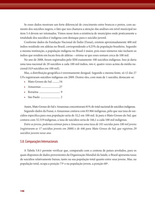 Se esses dados mostram um forte diferencial de crescimento entre brancos e pretos, com au-
mento dos suicídios negros, o fato que nos chamava a atenção das análises em nível municipal no
item 5.4 devem ser retomados. Vimos nesse item a existência de municípios onde praticamente a
totalidade dos suicídios é indígena com destaque para o suicídio juvenil.
   Conforme dados da Fundação Nacional do Índio (Funai), existem aproximadamente 400 mil
índios residindo em aldeias no Brasil, correspondendo a 0,25% da população brasileira. Segundo
a mesma instituição, a população indígena no Brasil é maior, pois esses números não incluem os
índios que residem em locais fora de aldeias – estima-se que esses somam cerca de 100 mil.
   No ano de 2008, foram registrados pelo SIM exatamente 100 suicídios indígenas. Isso já daria
uma taxa nacional de 20 suicídios a cada 100 mil índios, isto é, quatro vezes acima da média na-
cional (4,9 suicídios em 100 mil).
   Mas, a distribuição geográfica é extremamente desigual. Segundo a mesma fonte, só 12 das 27
UFs registraram suicídios indígenas em 2009. Dentre eles, com mais de 1 suicídio, destacam-se:
   • Mato Grosso do Sul ..........54
   • Amazonas ..........................27
   • Roraima .............................. 9
   • São Paulo ............................ 2


   Assim, Mato Grosso do Sul e Amazonas concentravam 81% do total nacional de suicídios indígenas.
   Segundo dados da Funai, o Amazonas contava com 83.966 indígenas, pelo que sua taxa de sui-
cídios específica para essa população seria de 32,2 em 100 mil. Já para o Mato Grosso do Sul, que
contava com 32.519 indígenas, a taxa de suicídios seria de 166,1 a cada 100 mil indígenas.
   Entre os jovens, podemos estimar para o Amazonas uma taxa de 101 suicidas para 100 mil jovens
(registraram-se 17 suicídios jovenis em 2008) e de 446 para Mato Grosso do Sul, que registrou 29
suicídios juvenis nesse ano.

5.8. Comparações Internacionais

   A Tabela 5.8.1 permite verificar que, comparado com a centena de países arrolados, para os
quais dispomos de dados provenientes da Organização Mundial da Saúde, o Brasil apresenta taxas
de suicídios relativamente baixas, tanto na sua população total quanto entre seus jovens. Mas, na
população total, ocupa a posição 73º e na população jovem, a posição 60º.




148
 