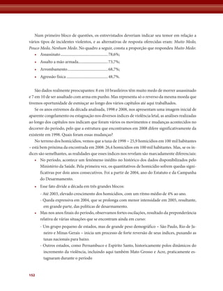 Num primeiro bloco de questões, os entrevistados deveriam indicar seu temor em relação a
vários tipos de incidentes violentos, e as alternativas de resposta oferecidas eram: Muito Medo,
Pouco Medo, Nenhum Medo. No quadro a seguir, consta a proporção que respondeu Muito Medo:
   • Assassinato ................................................ 78,6%;
   • Assalto a mão armada.............................. 73,7%;
   • Arrombamento ......................................... 68,7%;
   • Agressão física .......................................... 48,7%.


    São dados realmente preocupantes: 8 em 10 brasileiros têm muito medo de morrer assassinado
e 7 em 10 de ser assaltado com arma em punho. Mas representa só o reverso da mesma moeda que
tivemos oportunidade de esmiuçar ao longo dos vários capítulos até aqui trabalhados.
    Se os anos extremos da década analisada, 1998 e 2008, nos apresentam uma imagem inicial de
aparente congelamento ou estagnação nos diversos índices de violência letal, as análises realizadas
ao longo dos capítulos nos indicam que foram vários os movimentos e mudanças acontecidos no
decorrer do período, pelo que a estrutura que encontramos em 2008 difere significativamente da
existente em 1998. Quais foram essas mudanças?
    No terreno dos homicídios, vemos que a taxa de 1998 – 25,9 homicídios em 100 mil habitantes
– está bem próxima da encontrada em 2008: 26,4 homicídios em 100 mil habitantes. Mas, se os ín-
dices são semelhantes, as realidades que esses índices nos revelam são marcadamente diferenciais:
    • No período, acontece um fenômeno inédito no histórico dos dados disponibilizados pelo
       Ministério da Saúde. Pela primeira vez, os quantitativos de homicídio sofrem quedas signi-
       ficativas por dois anos consecutivos. Foi a partir de 2004, ano do Estatuto e da Campanha
       do Desarmamento.
   • Esse fato divide a década em três grandes blocos:
     - Até 2003, elevado crescimento dos homicídios, com um ritmo médio de 4% ao ano.
     - Queda expressiva em 2004, que se prolonga com menor intensidade em 2005, resultante,
       em grande parte, das políticas de desarmamento.
   • Mas nos anos finais do período, observamos fortes oscilações, resultado da preponderância
     relativa de várias situações que se encontram ainda em curso:
       - Um grupo pequeno de estados, mas de grande peso demográfico – São Paulo, Rio de Ja-
         neiro e Minas Gerais – inicia um processo de forte reversão de seus índices, puxando as
         taxas nacionais para baixo.
       - Outros estados, como Pernambuco e Espírito Santo, historicamente polos dinâmicos do
         incremento da violência, incluindo aqui também Mato Grosso e Acre, praticamente es-
         tagnaram durante o período


152
 