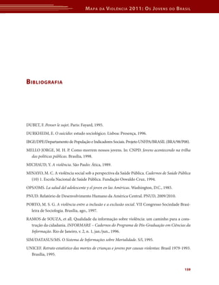 M apa   da    V iolência 2011: o s J oVens        do   b rasil




b ibliografia




DUBET, F. Penser le sujet. Paris: Fayard, 1995.
DURKHEIM, E. O suicídio: estudo sociológico. Lisboa: Presença, 1996.
IBGE/DPE/Departamento de População e Indicadores Sociais. Projeto UNFPA/BRASIL (BRA/98/P08).
MELLO JORGE, M. H. P. Como morrem nossos jovens. In: CNPD. Jovens acontecendo na trilha
  das políticas públicas. Brasília, 1998.
MICHAUD, Y. A violência. São Paulo: Ática, 1989.
MINAYO, M. C. A violência social sob a perspectiva da Saúde Pública. Cadernos de Saúde Pública
  (10) 1. Escola Nacional de Saúde Pública. Fundação Oswaldo Cruz, 1994.
OPS/OMS. La salud del adolescente y el joven en las Américas. Washington, D.C., 1985.
PNUD. Relatório de Desenvolvimento Humano da América Central. PNUD, 2009/2010.
PORTO, M. S. G. A violência entre a inclusão e a exclusão social. VII Congresso Sociedade Brasi-
  leira de Sociologia. Brasília, ago., 1997.
RAMOS de SOUZA, et all. Qualidade da informação sobre violência: um caminho para a cons-
  trução da cidadania. INFORMARE – Cadernos do Programa de Pós-Graduação em Ciências da
  Informação. Rio de Janeiro, v. 2, n. 1, jan./jun., 1996.
SIM/DATASUS/MS. O Sistema de Informações sobre Mortalidade. S/l, 1995.
UNICEF. Retrato estatístico das mortes de crianças e jovens por causas violentas: Brasil 1979-1993.
  Brasília, 1995.


                                                                                               159
 