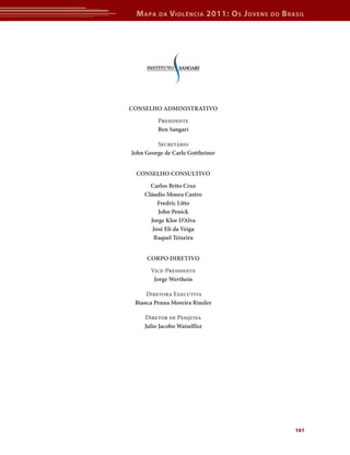 M apa    da   V iolência 2011: o s J oVens   do   b rasil




Conselho AdministrAtivo
         Presidente
         Ben sangari

         Secretário
John George de Carle Gottheiner


 Conselho Consultivo
      Carlos Brito Cruz
    Cláudio moura Castro
         Fredric litto
         John Penick
      Jorge Klor d’Alva
       José eli da veiga
        raquel teixeira


     CorPo diretivo
       Vice-Presidente
        Jorge Werthein

     Diretora Executiva
 Bianca Penna moreira rinzler

    Diretor de Pesquisa
    Julio Jacobo Waiselfisz




                                                       161
 