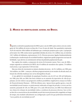 M apa    da   V iolência 2011: o s J oVens         do   b rasil




2. M arco        da Mor talidade JuVenil no                      b rasil




segundo as estimativas populacionais do IBGE, para o ano de 2008 o país contava com um contin-
gente de 34,6 milhões de jovens na faixa dos 15 aos 24 anos de idade. Esse quantitativo representa
18,3% do total dos 189,6 milhões de habitantes que a instituição projetava para o país. A proporção
já foi maior. Em 1980, existia menor quantidade absoluta de jovens: 25,1 milhões mas, no total dos
118,7 milhões de habitantes, representavam 21,1%. Diversos processos, ligados fundamentalmente
à urbanização e modernização da sociedade brasileira, originariam quedas progressivas nas taxas de
fertilidade, o que derivou no estreitamento da base da pirâmide populacional do país.
    Nas capitais dos estados, a proporção de jovens foi levemente menor. Para o ano de 2008, e
sempre seguindo as estimativas do IBGE, dos 45 milhões de moradores das capitais, 7,9 milhões
eram jovens, o que representa 17,6% do total.
    Mas esse ritmo de crescimento no número absoluto de jovens – de 25,1 milhões, em 1980, para
34,6 milhões, em 2008 – começou a declinar progressivamente já em meados da década atual, em
função das referidas mudanças nas curvas demográficas do país.
    A taxa global de mortalidade da população brasileira caiu de 633 em 100 mil habitantes,
em 1980, para 568, em 2004, fato bem evidente na no aumento da expectativa de vida da po-
pulação, um dos índices cuja progressiva melhora possibilitou singificativos avanços no Índice
de Desenvolvimento Humano – IDH dos últimos anos. Apesar desses ganhos gerais, a taxa de
mortalidade juvenil manteve-se praticamente inalterada ao longo do período, e só teve um leve
aumento, passando de 128, em 1980, para 133 a cada 100 mil jovens, em 2008. Esse diferencial
nos ritmos de evolução da mortalidade indica a existência de processos diversos. Isso se deve
ao fato de as características da mortalidade juvenil não terem permanecido congeladas ao longo
do tempo, mas mudado radicalmente sua configuração a partir do que poderíamos denominar
“novos padrões da mortalidade juvenil”.

                                                                                                17
 