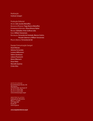 realização
Instituto sangari


produção Editorial
Autor: Julio Jacobo Waiselfisz
AuxiliAr de PesquisA: tiago Branco Waiselfisz
CoordenAção editoriAl: Elissa Khoury daher
revisão: globaltec artes gráficas Ltda.
CAPA: William Yamamoto
editorAção: Fernando de andrade, Marcos Cotrim,
             ricardo salamon e William Yamamoto
Projeto GráfiCo: Fernanda do Val


Equipe Comunicação sangari
david Moisés
adriana Fernandes
Luciano Milhomem
Valmir Zambrano
Juliana pisaneschi
Maíra Villamarin
oscar neto
Marcello Queiroz
Cíntia silva




InstItuto sangarI
rua Estela Borges Morato, 336
Vila siqueira
CEp 02722-000 • são paulo-sp
tel.: 55 (11) 3474-7500
Fax: 55 (11) 3474-7699
www.institutosangari.org.br


MInIstÉrIo da JustIça
Esplanada dos Ministérios
Bloco t – 4o andar
CEp 70064-900
Brasília-dF
www.mj.gov.br


www.mapadaviolencia.org.br
 
