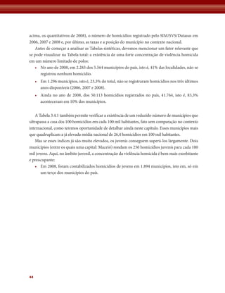 acima, os quantitativos de 2008), o número de homicídios registrado pelo SIM/SVS/Datasus em
2006, 2007 e 2008 e, por último, as taxas e a posição do município no contexto nacional.
   Antes de começar a analisar as Tabelas sintéticas, devemos mencionar um fator relevante que
se pode visualizar na Tabela total: a existência de uma forte concentração de violência homicida
em um número limitado de polos:
   • No ano de 2008, em 2.283 dos 5.564 municípios do país, isto é, 41% das localidades, não se
      registrou nenhum homicídio.
     • Em 1.296 municípios, isto é, 23,3% do total, não se registraram homicídios nos três últimos
       anos disponíveis (2006, 2007 e 2008).
     • Ainda no ano de 2008, dos 50.113 homicídios registrados no país, 41.764, isto é, 83,3%
       aconteceram em 10% dos municípios.


    A Tabela 3.4.1 também permite verificar a existência de um reduzido número de municípios que
ultrapassa a casa dos 100 homicídios em cada 100 mil habitantes, fato sem comparação no contexto
internacional, como teremos oportunidade de detalhar ainda neste capítulo. Esses municípios mais
que quadruplicam a já elevada média nacional de 26,4 homicídios em 100 mil habitantes.
    Mas se esses índices já são muito elevados, os juvenis conseguem superá-los largamente. Dois
municípios (entre os quais uma capital: Maceió) rondam os 250 homicídios juvenis para cada 100
mil jovens. Aqui, no âmbito juvenil, a concentração da violência homicida é bem mais exorbitante
e preocupante:
    • Em 2008, foram contabilizados homicídios de jovens em 1.894 municípios, isto em, só em
       um terço dos municípios do país.




44
 