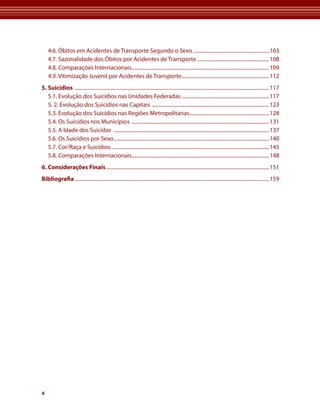 4.6. Óbitos em acidentes de transporte segundo o sexo ...........................................................103
    4.7. sazonalidade dos Óbitos por acidentes de transporte ........................................................108
    4.8. Comparações Internacionais...........................................................................................................109
    4.9. Vitimização Juvenil por acidentes de transporte ....................................................................112
5. Suicídios .......................................................................................................................................................117
   5.1. Evolução dos suicídios nas unidades Federadas ....................................................................117
   5. 2. Evolução dos suicídios nas Capitais ...........................................................................................123
   5.3. Evolução dos suicídios nas regiões Metropolitanas..............................................................128
   5.4. os suicídios nos Municípios ...........................................................................................................131
   5.5. a Idade dos suicidas .........................................................................................................................137
   5.6. os suicídios por sexo .........................................................................................................................140
   5.7. Cor/raça e suicídios ...........................................................................................................................145
   5.8. Comparações Internacionais...........................................................................................................148
6. Considerações Finais ...............................................................................................................................151
Bibliografia .......................................................................................................................................................159




4
 