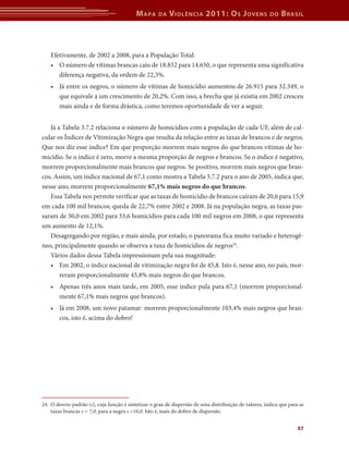 M apa     da   V iolência 2011: o s J oVens                  do   b rasil



    Efetivamente, de 2002 a 2008, para a População Total:
    • O número de vítimas brancas caiu de 18.852 para 14.650, o que representa uma significativa
       diferença negativa, da ordem de 22,3%.
    • Já entre os negros, o número de vítimas de homicídio aumentou de 26.915 para 32.349, o
      que equivale a um crescimento de 20,2%. Com isso, a brecha que já existia em 2002 cresceu
      mais ainda e de forma drástica, como teremos oportunidade de ver a seguir.


   Já a Tabela 3.7.2 relaciona o número de homicídios com a população de cada UF, além de cal-
cular os Índices de Vitimização Negra que resulta da relação entre as taxas de brancos e de negros.
Que nos diz esse índice? Em que proporção morrem mais negros do que brancos vítimas de ho-
micídio. Se o índice é zero, morre a mesma proporção de negros e brancos. Se o índice é negativo,
morrem proporcionalmente mais brancos que negros. Se positivo, morrem mais negros que bran-
cos. Assim, um índice nacional de 67,1 como mostra a Tabela 3.7.2 para o ano de 2005, indica que,
nesse ano, morrem proporcionalmente 67,1%	mais	negros	do	que	brancos.
   Essa Tabela nos permite verificar que as taxas de homicídio de brancos caíram de 20,6 para 15,9
em cada 100 mil brancos; queda de 22,7% entre 2002 e 2008. Já na população negra, as taxas pas-
saram de 30,0 em 2002 para 33,6 homicídios para cada 100 mil negros em 2008, o que representa
um aumento de 12,1%.
   Desagregando por região, e mais ainda, por estado, o panorama fica muito variado e heterogê-
neo, principalmente quando se observa a taxa de homicídios de negros24.
   Vários dados dessa Tabela impressionam pela sua magnitude:
   • Em 2002, o índice nacional de vitimização negra foi de 45,8. Isto é, nesse ano, no país, mor-
       reram proporcionalmente 45,8% mais negros do que brancos.
   • Apenas três anos mais tarde, em 2005, esse índice pula para 67,1 (morrem proporcional-
     mente 67,1% mais negros que brancos).
   • Já em 2008, um novo patamar: morrem proporcionalmente 103,4% mais negros que bran-
     cos, isto é, acima do dobro!




24. O desvio-padrão (s), cuja função é sintetizar o grau de dispersão de uma distribuição de valores, indica que para as
    taxas brancas s = 7,0, para a negra s =16,0. Isto é, mais do dobro de dispersão.


                                                                                                                     57
 