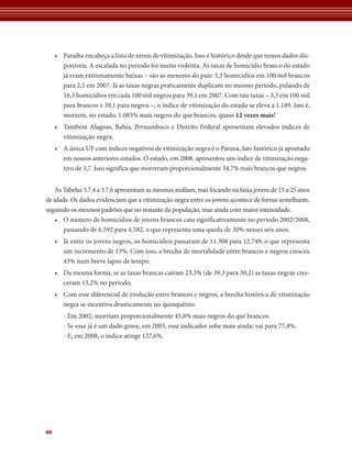 • Paraíba encabeça a lista de níveis de vitimização. Isso é histórico desde que temos dados dis-
       poníveis. A escalada no período foi muito violenta. As taxas de homicídio branco do estado
       já eram extremamente baixas – são as menores do país: 3,3 homicídios em 100 mil brancos
       para 2,5 em 2007. Já as taxas negras praticamente duplicam no mesmo período, pulando de
       16,3 homicídios em cada 100 mil negros para 39,1 em 2007. Com tais taxas – 3,3 em 100 mil
       para brancos e 39,1 para negros –, o índice de vitimização do estado se eleva a 1.189. Isto é,
       morrem, no estado, 1.083% mais negros do que brancos, quase 12	vezes	mais!
     • Também Alagoas, Bahia, Pernambuco e Distrito Federal apresentam elevados índices de
       vitimização negra.
     • A única UF com índices negativos de vitimização negra é o Paraná, fato histórico já apontado
       em nossos anteriores estudos. O estado, em 2008, apresentou um índice de vitimização nega-
       tivo de 3,7. Isso significa que morreram proporcionalmente 34,7% mais brancos que negros.


    As Tabelas 3.7.4 a 3.7.6 apresentam as mesmas análises, mas focando na faixa jovem de 15 a 25 anos
de idade. Os dados evidenciam que a vitimização negra entre os jovens acontece de forma semelhante,
seguindo os mesmos padrões que no restante da população, mas ainda com maior intensidade.
    • O número de homicídios de jovens brancos caiu significativamente no período 2002/2008,
       passando de 6.592 para 4.582, o que representa uma queda de 30% nesses seis anos.
     • Já entre os jovens negros, os homicídios passaram de 11.308 para 12.749, o que representa
       um incremento de 13%. Com isso, a brecha de mortalidade entre brancos e negros cresceu
       43% num breve lapso de tempo.
     • Da mesma forma, se as taxas brancas caíram 23,3% (de 39,3 para 30,2) as taxas negras cres-
       ceram 13,2% no período.
     • Com esse diferencial de evolução entre brancos e negros, a brecha histórica de vitimização
       negra se incentiva drasticamente no quinquênio:
        - Em 2002, morriam proporcionalmente 45,8% mais negros do que brancos.
        - Se esse já é um dado grave, em 2005, esse indicador sobe mais ainda: vai para 77,8%.
        - E, em 2008, o índice atinge 127,6%.




60
 