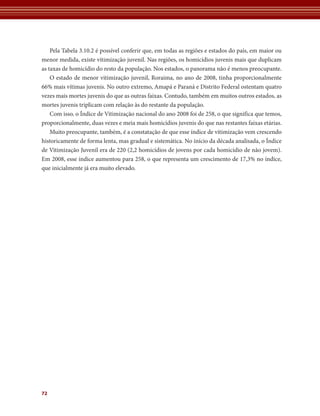 Pela Tabela 3.10.2 é possível conferir que, em todas as regiões e estados do país, em maior ou
menor medida, existe vitimização juvenil. Nas regiões, os homicídios juvenis mais que duplicam
as taxas de homicídio do resto da população. Nos estados, o panorama não é menos preocupante.
    O estado de menor vitimização juvenil, Roraima, no ano de 2008, tinha proporcionalmente
66% mais vítimas juvenis. No outro extremo, Amapá e Paraná e Distrito Federal ostentam quatro
vezes mais mortes juvenis do que as outras faixas. Contudo, também em muitos outros estados, as
mortes juvenis triplicam com relação às do restante da população.
    Com isso, o Índice de Vitimização nacional do ano 2008 foi de 258, o que significa que temos,
proporcionalmente, duas vezes e meia mais homicídios juvenis do que nas restantes faixas etárias.
    Muito preocupante, também, é a constatação de que esse índice de vitimização vem crescendo
historicamente de forma lenta, mas gradual e sistemática. No início da década analisada, o Índice
de Vitimização Juvenil era de 220 (2,2 homicídios de jovens por cada homicídio de não jovem).
Em 2008, esse índice aumentou para 258, o que representa um crescimento de 17,3% no índice,
que inicialmente já era muito elevado.




72
 
