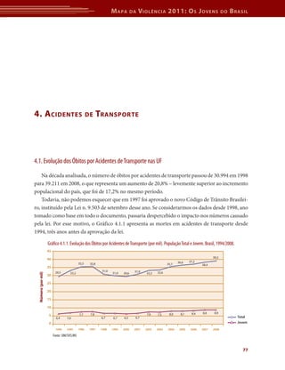 M apa         da   V iolência 2011: o s J oVens                         do   b rasil




4. a cidentes                                        de      transpor te




4.1. Evolução dos Óbitos por Acidentes de Transporte nas UF

    Na década analisada, o número de óbitos por acidentes de transporte passou de 30.994 em 1998
para 39.211 em 2008, o que representa um aumento de 20,8% – levemente superior ao incremento
populacional do país, que foi de 17,2% no mesmo período.
    Todavia, não podemos esquecer que em 1997 foi aprovado o novo Código de Trânsito Brasilei-
ro, instituído pela Lei n. 9.503 de setembro desse ano. Se considerarmos os dados desde 1998, ano
tomado como base em todo o documento, passaria despercebido o impacto nos números causado
pela lei. Por esse motivo, o Gráfico 4.1.1 apresenta as mortes em acidentes de transporte desde
1994, três anos antes da aprovação da lei.

                     Gráfico 4.1.1. Evolução dos Óbitos por Acidentes de Transporte (por mil). População Total e Jovem. Brasil, 1994/2008.
                     45
                                                                                                                                       39,2
                     40
                                                                                                                 36,6    37,2
                                              35,5    35,8                                                35,7                  38,4
                     35
                                                               31,0                  31,0
                           29,5       33,2                            31,0   29,6           33,3   33,6
  Número (por mil)




                     30

                     25

                     20

                     15

                     10
                                                      7,8                                   7,6            8,0     8,1    8,4   8,8     8,9
                      5                       7,7                                                  7,5
                            6,4     7,0                       6,7      6,7   6,5     6,7                                                             Total
                      0                                                                                                                              Jovem
                           1994    1995       1996    1997    1998    1999   2000    2001   2002   2003   2004    2005   2006   2007   2008

                          Fonte: SIM/SVS/MS


                                                                                                                                                        77
 