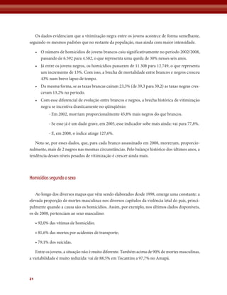 Os dados evidenciam que a vitimização negra entre os jovens acontece de forma semelhante,
seguindo os mesmos padrões que no restante da população, mas ainda com maior intensidade.

     • O número de homicídios de jovens brancos caiu significativamente no período 2002/2008,
       passando de 6.592 para 4.582, o que representa uma queda de 30% nesses seis anos.
     • Já entre os jovens negros, os homicídios passaram de 11.308 para 12.749, o que representa
       um incremento de 13%. Com isso, a brecha de mortalidade entre brancos e negros cresceu
       43% num breve lapso de tempo.
     • Da mesma forma, se as taxas brancas caíram 23,3% (de 39,3 para 30,2) as taxas negras cres-
       ceram 13,2% no período.
     • Com esse diferencial de evolução entre brancos e negros, a brecha histórica de vitimização
       negra se incentiva drasticamente no qüinqüênio:
            - Em 2002, morriam proporcionalmente 45,8% mais negros do que brancos.

            - Se esse já é um dado grave, em 2005, esse indicador sobe mais ainda: vai para 77,8%.

            - E, em 2008, o índice atinge 127,6%.

   Nota-se, por esses dados, que, para cada branco assassinado em 2008, morreram, proporcio-
nalmente, mais de 2 negros nas mesmas circunstâncias. Pelo balanço histórico dos últimos anos, a
tendência desses níveis pesados de vitimização é crescer ainda mais.




Homicídios segundo o sexo

   Ao longo dos diversos mapas que vêm sendo elaborados desde 1998, emerge uma constante: a
elevada proporção de mortes masculinas nos diversos capítulos da violência letal do país, princi-
palmente quando a causa são os homicídios. Assim, por exemplo, nos últimos dados disponíveis,
os de 2008, pertenciam ao sexo masculino:

     • 92,0% das vítimas de homicídio;

     • 81,6% das mortes por acidentes de transporte;

     • 79,1% dos suicidas.

   Entre os jovens, a situação não é muito diferente. Também acima de 90% de mortes masculinas,
a variabilidade é muito reduzida: vai de 88,5% em Tocantins a 97,7% no Amapá.



21
 