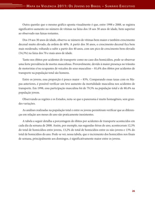 M apa    da   V iolência 2011: o s J oVens         do   b rasil – s uMário e xecutiVo



   Outra questão que o mesmo gráfico aponta visualmente é que, entre 1998 e 2008, se registra
significativo aumento no número de vítimas na faixa dos 18 aos 30 anos de idade, bem superior
ao observado nas faixas restantes.

   Dos 19 aos 30 anos de idade, observa-se número de vítimas bem maior e também crescimento
decenal muito elevado, da ordem de 40%. A partir dos 30 anos, o crescimento decenal fica bem
mais moderado, voltando a subir a partir dos 40 anos, com um pico de crescimento bem elevado
(54,3%) na faixa dos 70 e mais anos de idade.

   Tanto nos óbitos por acidentes de transporte como no caso dos homicídios, pode-se observar
uma forte prevalência de mortes masculinas. Provavelmente, devido à maior presença no trânsito
de motoristas e/ou ocupantes de veículos do sexo masculino – 81,6% dos óbitos por acidentes de
transporte na população total são homens.

   Entre os jovens, essa proporção é pouco maior – 83%. Comparando essas taxas com os Ma-
pas anteriores, é possível verificar um leve aumento da mortalidade masculina nos acidentes de
transporte. Em 1998, essa participação masculina foi de 79,5% na população total e de 80,4% na
população jovem.

   Observando as regiões e os Estados, nota-se que o panorama é muito homogêneo, sem gran-
des variações.

   As análises realizadas na população total e entre os jovens permitiram verificar que as diferen-
ças em relação aos meses do ano são praticamente inexistentes.

   A tabela a seguir detalha a porcentagem de óbitos por acidentes de transporte acontecidos em
cada dia da semana de 2008. Assim, por exemplo, nas segundas-feiras do ano, aconteceram 12,3%
do total de homicídios entre jovens, 13,2% do total de homicídios entre os não-jovens e 13% do
total de homicídios do ano. Pode-se ver, nessa tabela, que o incremento dos homicídios nos finais
de semana, principalmente aos domingos, é significativamente maior entre os jovens.




                                                                                                26
 
