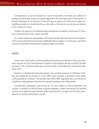 M apa    da   V iolência 2011: o s J oVens         do   b rasil – s uMário e xecutiVo



   Contrariamente ao que foi detectado no caso dos homicídios, nos óbitos por acidentes de
transporte praticamente inexiste um quadro significativo de vitimização juvenil. Efetivamente, as
taxas de vitimização de 15,1% para as UF, de 14,3% para as capitais e de 19,6% para as regiões me-
tropolitanas podem ser consideradas baixas, colocando as vítimas jovens em um patamar próximo
ao das vítimas não-jovens.

   Também não parece ser um fenômeno típico das grandes metrópoles. As taxas das UF encon-
tram-se bem próximas às das capitais e das RM.

   Se os índices globais do país apontam a inexistência de diferenças marcadas de vitimização ju-
venil, as taxas apresentam uma elevada variabilidade entre as regiões e as UF do país, o que indica
a presença de problemas focalizados em algumas regiões ou Estados.




Suicídios

   Entre os anos 1998 e 2008, o total de suicídios no país passou de 6.985 para 9.328, o que repre-
senta aumento de 33,5%. Esse aumento foi superior ao da população do país no mesmo período,
que foi de 17,8%; ao dos homicídios, que cresceram 19,5%; e ao dos óbitos por acidentes de trans-
porte, 26,5%.

   Destaca-se o Nordeste de forma preocupante, cujos suicídios passaram de 1.049 para 2.109 –
mais que duplicaram no período, ao crescer 109%. Entre os jovens, o aumento foi bem menor:
22,6%, passando de 1.454 para 1.783 suicídios entre 1998 e 2008. Regionalmente, o crescimento foi
semelhante ao da população total, mas com situações estaduais muito diferenciadas.

   Considerando a população, o país passou de 4,2 a 4,9 suicidas em 100 mil habitantes e de
4,4 para 5,1 suicidas em 100 mil jovens na década analisada. A maior concentração de suicídios
encontra-se na região Sul, especialmente no Rio Grande do Sul, e na região Centro-Oeste, princi-
palmente no estado de Mato Grosso do Sul.




                                                                                                30
 