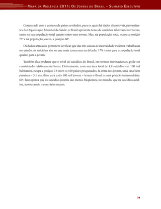 M apa   da   V iolência 2011: o s J oVens         do   b rasil – s uMário e xecutiVo



    Comparado com a centena de países arrolados, para os quais há dados disponíveis, provenien-
tes da Organização Mundial da Saúde, o Brasil apresenta taxas de suicídios relativamente baixas,
tanto na sua população total quanto entre seus jovens. Mas, na população total, ocupa a posição
73º e na população jovem, a posição 60º.

   Os dados arrolados permitem verificar que das três causas de mortalidade violenta trabalhadas
no estudo, os suicídios são os que mais cresceram na década: 17% tanto para a população total
quanto para a jovem.

   Também fica evidente que o nível de suicídios do Brasil, em termos internacionais, pode ser
considerado relativamente baixo. Efetivamente, com sua taxa total de 4,9 suicídios em 100 mil
habitantes, ocupa a posição 73 entre os 100 países pesquisados. Já entre nos jovens, uma taxa bem
próxima – 5,1 suicídios para cada 100 mil jovens – levam o Brasil a uma posição intermediária:
60ª. Isso aponta que os suicídios juvenis são menos freqüentes, no mundo, que os suicídios adul-
tos, acontecendo o contrário no país.




                                                                                              34
 