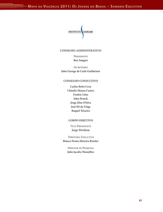 M apa   da   V iolência 2011: o s J oVens      do     b rasil – s uMário e xecutiVo




                       Conselho AdministrAtivo
                                 Presidente
                                 Ben sangari

                                 Secretário
                        John George de Carle Gottheiner


                         Conselho Consultivo
                              Carlos Brito Cruz
                            Cláudio moura Castro
                                 Fredric litto
                                 John Penick
                              Jorge Klor d’Alva
                               José eli da veiga
                                raquel teixeira


                             CorPo diretivo
                               Vice-Presidente
                                Jorge Werthein

                             Diretora Executiva
                         Bianca Penna moreira rinzler

                            Diretor de Pesquisa
                            Julio Jacobo Waiselfisz




                                                                                 37
 