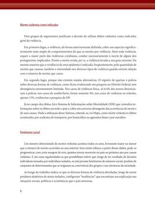 Mortes violentas como indicador

   Dois grupos de argumentos justificam a decisão de utilizar óbitos violentos como indicador
geral de violência.

    Em primeiro lugar, a violência, da forma anteriormente definida, cobre um espectro significa-
tivamente mais amplo de comportamentos do que as mortes por violência. Nem toda violência,
sequer a maior parte das violências cotidianas, conduz necessariamente à morte de algum dos
protagonistas implicados. Porém a morte revela, per se, a violência levada a seu grau extremo. Da
mesma maneira que a virulência de uma epidemia é indicada, freqüentemente, pela quantidade de
mortes que causou, também a intensidade nos diversos tipos de violência guarda estreita relação
com o número de mortes que causa.

   Em segundo lugar, porque não existem muitas alternativas. O registro de queixas à polícia
sobre diversas formas de violência, como ficou evidenciado em pesquisa no Distrito Federal, tem
abrangência extremamente limitada. Nos casos de violência física, só 6,4% dos jovens denuncia-
ram à polícia; nos casos de assalto/furto, foram somente 4%; nos casos de violência no trânsito,
apenas 15%, evidenciou a pesquisa do DF.

   Já no campo dos óbitos, há o Sistema de Informações sobre Mortalidade (SIM) que centraliza in-
formações sobre os óbitos em todo o país e cobre um universo abrangente das ocorrências de morte e
de suas causas. Dada a utilização desse Sistema, entende-se, no Mapa, como morte violenta os óbitos
acontecidos por acidentes de transporte, por homicídios ou agressões fatais e por suicídios.




Fenômeno social

   Um número determinado de mortes violentas acontece todos os anos, levemente maior ou menor
que o número de mortes ocorridas no ano anterior. Sem muito esforço, a partir desses dados, pode-se
prognosticar, com certa margem de erro, quantos jovens morrerão no país no próximo ano por causas
violentas. E são essas regularidades as que possibilitam inferir que, longe de ser resultado de decisões
individuais tomadas por indivíduos isolados, se está perante fenômenos de natureza social, produto de
conjuntos de determinantes que se originam na convivência dos grupos e nas estruturas da sociedade.

    Ao longo do trabalho, indica-se que as diversas formas de violência abordadas, longe de serem
produtos aleatórios de atores isolados, configuram “tendências” que encontram sua explicação nas
situações sociais, políticas e econômicas que o país atravessa.


5
 