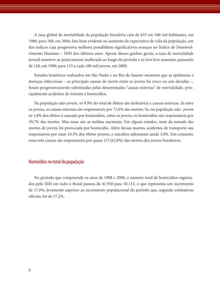 A taxa global de mortalidade da população brasileira caiu de 633 em 100 mil habitantes, em
1980, para 568, em 2004, fato bem evidente no aumento da expectativa de vida da população, um
dos índices cuja progressiva melhora possibilitou significativos avanços no Índice de Desenvol-
vimento Humano – IDH dos últimos anos. Apesar desses ganhos gerais, a taxa de mortalidade
juvenil manteve-se praticamente inalterada ao longo do período e só teve leve aumento, passando
de 128, em 1980, para 133 a cada 100 mil jovens, em 2008.

   Estudos históricos realizados em São Paulo e no Rio de Janeiro mostram que as epidemias e
doenças infecciosas – as principais causas de morte entre os jovens há cinco ou seis décadas –,
foram progressivamente substituídas pelas denominadas “causas externas” de mortalidade, prin-
cipalmente acidentes de trânsito e homicídios.

    Na população não-jovem, só 9,9% do total de óbitos são atribuíveis a causas externas. Já entre
os jovens, as causas externas são responsáveis por 73,6% das mortes. Se, na população não- jovem
só 1,8% dos óbitos é causado por homicídios, entre os jovens, os homicídios são responsáveis por
39,7% das mortes. Mas essas são as médias nacionais. Em alguns estados, mais da metade das
mortes de jovens foi provocada por homicídio. Além dessas mortes, acidentes de transporte são
responsáveis por mais 19,3% dos óbitos juvenis, e suicídios adicionam ainda 3,9%. Em conjunto,
essas três causas são responsáveis por quase 2/3 (62,8%) das mortes dos jovens brasileiros.




Homicídios no total da população

    No período que compreende os anos de 1998 e 2008, o número total de homicídios registra-
dos pelo SIM em todo o Brasil passou de 41.950 para 50.113, o que representa um incremento
de 17,8%, levemente superior ao incremento populacional do período que, segundo estimativas
oficiais, foi de 17,2%.




7
 