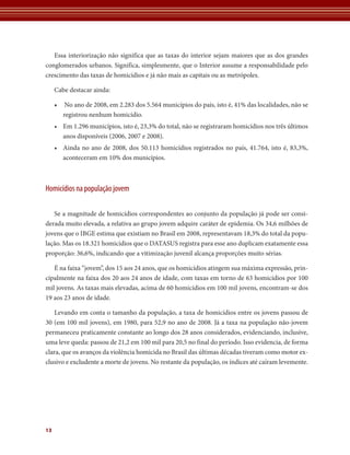 Essa interiorização não significa que as taxas do interior sejam maiores que as dos grandes
conglomerados urbanos. Significa, simplesmente, que o Interior assume a responsabilidade pelo
crescimento das taxas de homicídios e já não mais as capitais ou as metrópoles.

     Cabe destacar ainda:

     •    No ano de 2008, em 2.283 dos 5.564 municípios do país, isto é, 41% das localidades, não se
         registrou nenhum homicídio.
     • Em 1.296 municípios, isto é, 23,3% do total, não se registraram homicídios nos três últimos
       anos disponíveis (2006, 2007 e 2008).
     • Ainda no ano de 2008, dos 50.113 homicídios registrados no país, 41.764, isto é, 83,3%,
       aconteceram em 10% dos municípios.



Homicídios na população jovem

   Se a magnitude de homicídios correspondentes ao conjunto da população já pode ser consi-
derada muito elevada, a relativa ao grupo jovem adquire caráter de epidemia. Os 34,6 milhões de
jovens que o IBGE estima que existiam no Brasil em 2008, representavam 18,3% do total da popu-
lação. Mas os 18.321 homicídios que o DATASUS registra para esse ano duplicam exatamente essa
proporção: 36,6%, indicando que a vitimização juvenil alcança proporções muito sérias.

   É na faixa “jovem”, dos 15 aos 24 anos, que os homicídios atingem sua máxima expressão, prin-
cipalmente na faixa dos 20 aos 24 anos de idade, com taxas em torno de 63 homicídios por 100
mil jovens. As taxas mais elevadas, acima de 60 homicídios em 100 mil jovens, encontram-se dos
19 aos 23 anos de idade.

   Levando em conta o tamanho da população, a taxa de homicídios entre os jovens passou de
30 (em 100 mil jovens), em 1980, para 52,9 no ano de 2008. Já a taxa na população não-jovem
permaneceu praticamente constante ao longo dos 28 anos considerados, evidenciando, inclusive,
uma leve queda: passou de 21,2 em 100 mil para 20,5 no final do período. Isso evidencia, de forma
clara, que os avanços da violência homicida no Brasil das últimas décadas tiveram como motor ex-
clusivo e excludente a morte de jovens. No restante da população, os índices até caíram levemente.




13
 