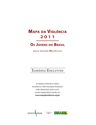 M apa        da      Violência
           2011
o s J oVens            do      b rasil
  J u l i o J a c o b o Wa i s e l f i s z




 s uMário e xecutiVo


      As tabelas contendo os dados
 de todos os 5.564 municípios brasileiros
     estão disponíveis, junto com a
    versão integral deste estudo, em
     www.mapadaviolencia.org.br
 