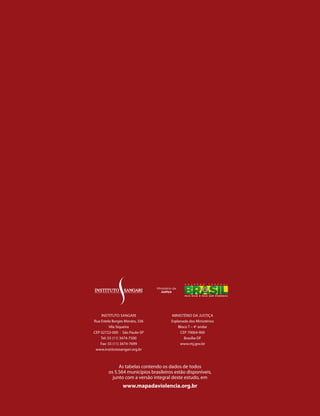 InstItuto sAngArI                MInIstÉrIo dA JustIçA
     rua Estela Borges Morato, 336         Esplanada dos Ministérios
               Vila siqueira                   Bloco t – 4o andar
     CEp 02722-000 · são paulo-sp               CEp 70064-900
         tel: 55 (11) 3474-7500                   Brasília-dF
         Fax: 55 (11) 3474-7699                 www.mj.gov.br
      www.institutosangari.org.br



                  As tabelas contendo os dados de todos
             os 5.564 municípios brasileiros estão disponíveis,
               junto com a versão integral deste estudo, em
                     www.mapadaviolencia.org.br
38
 