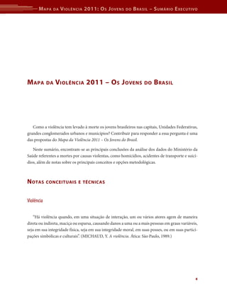 M apa   da   V iolência 2011: o s J oVens         do   b rasil – s uMário e xecutiVo




M apa       da   Violência 2011 – o s J oVens                      do   b rasil




   Como a violência tem levado à morte os jovens brasileiros nas capitais, Unidades Federativas,
grandes conglomerados urbanos e municípios? Contribuir para responder a essa pergunta é uma
das propostas do Mapa da Violência 2011 – Os Jovens do Brasil.

   Neste sumário, encontram-se as principais conclusões da análise dos dados do Ministério da
Saúde referentes a mortes por causas violentas, como homicídios, acidentes de transporte e suicí-
dios, além de notas sobre os principais conceitos e opções metodológicas.



n otas      conceituais e técnicas



Violência

    “Há violência quando, em uma situação de interação, um ou vários atores agem de maneira
direta ou indireta, maciça ou esparsa, causando danos a uma ou a mais pessoas em graus variáveis,
seja em sua integridade física, seja em sua integridade moral, em suas posses, ou em suas partici-
pações simbólicas e culturais”. (MICHAUD, Y. A violência. Ática: São Paulo, 1989.)




                                                                                                4
 