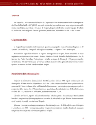M apa    da   V iolência 2011: o s J oVens         do   b rasil – s uMário e xecutiVo




Juventude

   No Mapa 2011, adotam-se as definições da Organização Pan-Americana da Saúde e da Organiza-
ção Mundial da Saúde – OPS/OMS, nas quais o conceito juventude resume uma categoria essencial-
mente sociológica, que indica o processo de preparação para o indivíduo assumir o papel de adulto
na sociedade, tanto no plano familiar quanto no profissional, estendendo-se dos 15 aos 24 anos.




Geopolítica dos dados

   O Mapa oferece os dados tanto nacionais quanto desagregados para as Grandes Regiões, os 27
Estados (DF incluído), 10 regiões metropolitanas (RM), 27 capitais e 5564 municípios.

    Nas análises específicas relativas às regiões metropolitanas do país, foram estudadas as nove
regiões metropolitanas tradicionais – Belém, Fortaleza, Recife, Salvador, Belo Horizonte, Rio de
Janeiro, São Paulo, Curitiba e Porto Alegre – criadas ao longo da década de 1970, acrescentando-
se também a RM de Vitória que, apesar de ser bem mais recente, apresenta interesse específico
quando se trata de analisar a violência letal no país.




Marco histórico da mortalidade juvenil

   Segundo as estimativas populacionais do IBGE, para o ano de 2008 o país contava com um
contingente de 34,6 milhões de jovens na faixa dos 15 aos 24 anos de idade. Esse quantitativo re-
presenta 18,3% do total dos 189,6 milhões de habitantes que a instituição projetava para o país. A
proporção já foi maior. Em 1980, existia menor quantidade absoluta de jovens: 25,1 milhões, mas,
no total dos 118,7 milhões de habitantes, eles representavam 21,1%.

   Diversos processos, ligados fundamentalmente à urbanização e à modernização da sociedade
brasileira, originariam quedas progressivas nas taxas de fertilidade, o que derivou no estreitamen-
to da base da pirâmide populacional do país.

   Mas esse ritmo de crescimento no número absoluto de jovens – de 25,1 milhões, em 1980, para
34,6 milhões, em 2008 – começou a declinar progressivamente já em meados da década atual, em
função das mudanças nas curvas demográficas do país.



                                                                                                 6
 