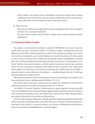 M apa   da   V iolência 2011: o s J oVens       do   b rasil



      - Outros estados, como Espírito Santo e Pernambuco, conservando índices mais ou menos
        semelhantes aos de 10 anos atrás, veem sua posição mudar drasticamente, mais pelas mu-
        danças observadas em outros estados do que em alterações internas.

   b.	 Entre os jovens:
      - Observam-se mudanças mais significativas do que na população total. Caso do Amapá ou
        do Piauí, com crescimento muito forte.
      - De forma inversa, estados como São Paulo e Espírito Santo evidenciam quedas também
        significativas.

5. 2. Evolução dos Suicídios nas Capitais

    Nas capitais, o crescimento dos suicídios no período 1998/2008 foi bem menor do que nos
estados como um todo: 33,5% para os estados e 11,0% para as capitais. Na população jovem, essa
diferença é maior ainda: 22,6% de aumento nos estados e 8,4% de queda nas capitais. Esse contras-
te nos indica, primariamente, que os polos dinâmicos do suicídio encontram-se fora das capitais
e como veremos no próximo item, também fora das grandes regiões metropolitanas, formando
parte de um fenômeno global que desde mapas anteriores denominamos “interiorização da vio-
lência”. Também vemos que nas capitais o total de suicídios cresceu bem mais do que os da faixa
jovem (11% de crescimento na população total e queda de 8,4% nos jovens). Mas, ainda assim,
temos capitais como Rio Branco, com enorme crescimento dos suicídios totais no ano 2008 – o
que pode colocar os dados desse ano sob suspeição –, e também Macapá, São Luís e Cuiabá que
mais que triplicam os suicídios juvenis.
    Observando as taxas (em 100 mil) que permitem relacionar os quantitativos de suicídio com a
base populacional, temos o detalhamento das Tabelas 5.2.3 e 5.2.4.
    Em primeiro lugar, vemos que as taxas juvenis das capitais (5,3 suicídios em 100 mil jovens)
ainda são levemente maiores que as da população total: 4,7 em 100 mil.
     Já a Tabela 5.2.5 permite visualizar o ordenamento das capitais segundo sua taxa de suicídio
total e o da população jovem. Em primeiro lugar, algumas capitais apresentam taxas de suicídio ju-
venis extremamente elevadas, como o caso de Boa Vista, Teresina, Porto Velho, Macapá e Palmas
que superam a barreira dos 10 suicídios em 100 mil jovens.
    Por outro lado, há grandes flutuações na década analisada. Capitais que apresentavam elevados
índices de suicídio na década passada, como Belo Horizonte e Curitiba, no final da década mos-
tram baixos níveis relativos. O contrário acontece com Teresina ou Macapá nos suicídios jovens:
pulam de uma relativa tranquilidade para os primeiros lugares.




                                                                                              123
 
