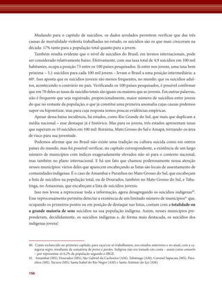 Mudando para o capítulo de suicídios, os dados arrolados permitem verificar que das três
causas de mortalidade violenta trabalhadas no estudo, os suicídios são os que mais cresceram na
década: 17% tanto para a população total quanto para a jovem.
    Também resulta evidente que o nível de suicídios do Brasil, em termos internacionais, pode
ser considerado relativamente baixo. Efetivamente, com sua taxa total de 4,9 suicídios em 100 mil
habitantes, ocupa a posição 73 entre os 100 países pesquisados. Já entre nos jovens, uma taxa bem
próxima – 5,1 suicídios para cada 100 mil jovens – levam o Brasil a uma posição intermediária: a
60ª. Isso aponta que os suicídios juvenis são menos frequentes, no mundo, que os suicídios adul-
tos, acontecendo o contrário no país. Verificando os 100 países pesquisados, é possível confirmar
que em 70 deles as taxas de suicídio totais são iguais ou maiores que as juvenis. Em outras palavras,
não é frequente que seja registrado, proporcionalmente, maior número de suicídios entre jovens
do que no restante da população, o que já constitui uma primeira anomalia cujas causas podemos
supor ou hipotetizar, mas para cuja resposta temos poucas evidências empíricas.
    Apesar dessa baixa incidência, há estados, como Rio Grande do Sul, que mais que duplicam a
média nacional – esse destaque já é histórico. Mas para os jovens, três estados apresentam taxas
que superam os 10 suicídios em 100 mil: Roraima, Mato Grosso do Sul e Amapá, tornando-os área
de risco para sua juventude.
    Podemos afirmar que no Brasil não existe uma tradição ou cultura suicida como em outros
países do mundo, mas foi possível verificar, no capítulo correspondente, a existência de um largo
número de municípios com índices exageradamente elevados não só para o contexto nacional,
mas também no plano internacional. E há um fato que chamou poderosamente nossa atenção
nesses municípios: vários deles que aparecem encabeçando as listas são locais de assentamento de
comunidades indígenas. É o caso de Amambaí e Paranhos no Mato Grosso do Sul, que encabeçam
a lista de suicídios na população total, ou de Dourados, também no Mato Grosso do Sul, e Taba-
tinga, no Amazonas, que encabeçam a lista de suicídios juvenis.
    Isso nos levou a reprocessar toda a informação, agora desagregando os suicídios indígenas40.
Esse reprocessamento permitiu detectar a existência de um limitado número de municípios41 que,
ocupando os primeiros postos ou em posição de destaque nas listas, contam com a totalidade	ou	
a	grande	maioria	de	seus suicídios na sua população indígena. Assim, nesses municípios pre-
ponderam, decididamente, os suicídios indígenas e, de forma mais destacada, os suicídios dos
indígenas jovens!



40. Como esclarecido no primeiro capítulo, para raça/cor só trabalhamos, nos estudos anteriores e no atual, com a ca-
    tegoria negro, resultante da somatória de pretos e pardos. Indígena não era tomado em conta – assim como amarelo
    – por representar só 0,2% da população segundo o IBGE.
41. Amambaí (MS), Dourados (MS), São Gabriel da Cachoeira (AM), Tabatinga (AM), Coronel Sapucaia (MS), Para-
    nhos (MS), Tacuru (MS), Santa Isabel do Rio Negro (AM) e Santo Antônio do Içá (AM).


156
 