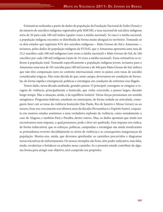 M apa    da   V iolência 2011: o s J oVens         do   b rasil



    Estimativas realizadas a partir de dados de população da Fundação Nacional do Índio (Funai) e
do número de suicídios indígenas registrados pela SIM/MS, a taxa nacional de suicídios indígenas
seria de 20 para cada 100 mil índios (quatro vezes a média nacional). Se essa é a média nacional,
a população indígena encontra-se distribuída de forma muito desigual no território. Tomando só
os dois estados que registram 81% dos suicídios indígenas – Mato Grosso do Sul e Amazonas –,
teríamos, pelos dados de população indígena da FUNAI, que o Amazonas apresenta uma taxa de
32,2 suicídios cada 100 mil indígenas (seis vezes a média nacional) e Mato Grosso do Sul, de 166
suicídios por cada 100 mil indígenas (mais de 34 vezes a média nacional). Essas estimativas se re-
ferem à população total. Tomando especificamente a população indígena jovem, teríamos para o
Amazonas uma taxa de 101 suicidas para 100 mil jovens e de 446 para Mato Grosso do Sul, índices
que não têm comparação nem no contexto internacional, entre os países com taxas de suicídio
consideradas trágicas. Não resta dúvida de que, neste campo, deveríamos ter condições de formu-
lar, de forma rápida e emergencial, políticas e estratégias em condições de enfrentar esse flagelo.
    Temos dado, nessa década analisada, grandes passos. O principal: conseguiu-se estagnar a vo-
ragem de violência, principalmente a homicida, que vinha crescendo, a passos largos, durante
longo tempo. Mas a situação, ainda, é de equilíbrio instável. Várias forças pressionam em sentido
antagônico. Programas federais, estaduais ou municipais, de forma isolada ou articulada, conse-
guem fazer cair as taxas da violência homicida (São Paulo, Rio de Janeiro e Minas Gerais) ou ao
menos, frear seu crescimento nos últimos anos da década (Pernambuco e Espírito Santo), enquan-
to em noutros estados assistimos a uma verdadeira explosão de violência, como notadamente o
caso de Alagoas, e também Pará e Paraíba, dentre outros. Mas, os dados apontam que ainda nos
encontramos num impasse, o qual,pensamos, pode e deve ser quebrado. Esse impasse nos indica,
de forma indiscutível, que os esforços, políticas, campanhas e estratégias são ainda insuficientes
se pretendemos reverter decididamente os níveis de violência e as consequentes inseguranças da
população. Mostra-nos, ainda, que devemos aprofundar os caminhos percorridos e diagramar
novas iniciativas de enfrentamento. Os nossos exemplos são bons, têm poder indicativo, mas falta,
ainda, revalorizar e fortalecer os achados nesse caminho. Se o presente estudo contribuir de algu-
ma forma para atingir esse objetivo, terá cumprido seu propósito.




                                                                                               157
 