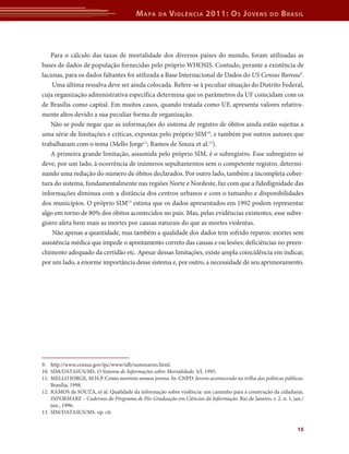 M apa    da   V iolência 2011: o s J oVens                do   b rasil



    Para o cálculo das taxas de mortalidade dos diversos países do mundo, foram utilizadas as
bases de dados de população fornecidas pelo próprio WHOSIS. Contudo, perante a existência de
lacunas, para os dados faltantes foi utilizada a Base Internacional de Dados do US Census Bureau9.
    Uma última ressalva deve ser ainda colocada. Refere-se à peculiar situação do Distrito Federal,
cuja organização administrativa específica determina que os parâmetros da UF coincidam com os
de Brasília como capital. Em muitos casos, quando tratada como UF, apresenta valores relativa-
mente altos devido a sua peculiar forma de organização.
    Não se pode negar que as informações do sistema de registro de óbitos ainda estão sujeitas a
uma série de limitações e críticas, expostas pelo próprio SIM10, e também por outros autores que
trabalharam com o tema (Mello Jorge11; Ramos de Souza et al.12).
    A primeira grande limitação, assumida pelo próprio SIM, é o subregistro. Esse subregistro se
deve, por um lado, à ocorrência de inúmeros sepultamentos sem o competente registro, determi-
nando uma redução do número de óbitos declarados. Por outro lado, também a incompleta cober-
tura do sistema, fundamentalmente nas regiões Norte e Nordeste, faz com que a fidedignidade das
informações diminua com a distância dos centros urbanos e com o tamanho e disponibilidades
dos municípios. O próprio SIM13 estima que os dados apresentados em 1992 podem representar
algo em torno de 80% dos óbitos acontecidos no país. Mas, pelas evidências existentes, esse subre-
gistro afeta bem mais as mortes por causas naturais do que as mortes violentas.
    Não apenas a quantidade, mas também a qualidade dos dados tem sofrido reparos: mortes sem
assistência médica que impede o apontamento correto das causas e ou lesões; deficiências no preen-
chimento adequado da certidão etc. Apesar dessas limitações, existe ampla coincidência em indicar,
por um lado, a enorme importância desse sistema e, por outro, a necessidade de seu aprimoramento.




9. http://www.census.gov/ipc/www/idb/summaries.html.
10. SIM/DATASUS/MS. O Sistema de Informações sobre Mortalidade. S/l, 1995.
11. MELLO JORGE, M.H.P. Como morrem nossos jovens. In: CNPD. Jovens acontecendo na trilha das políticas públicas.
    Brasília, 1998.
12. RAMOS de SOUZA, et al. Qualidade da informação sobre violência: um caminho para a construção da cidadania.
    INFORMARE – Cadernos do Programa de Pós-Graduação em Ciências da Informação. Rio de Janeiro, v. 2, n. 1, jan./
    jun., 1996.
13. SIM/DATASUS/MS. op. cit.


                                                                                                               15
 
