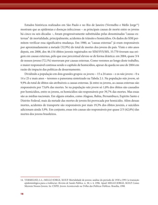 Estudos históricos realizados em São Paulo e no Rio de Janeiro (Vermelho e Mello Jorge14)
mostram que as epidemias e doenças infecciosas – as principais causas de morte entre os jovens
há cinco ou seis décadas –, foram progressivamente substituídas pelas denominadas “causas ex-
ternas” de mortalidade, principalmente, acidentes de trânsito e homicídios. Os dados do SIM per-
mitem verificar essa significativa mudança. Em 1980, as “causas externas” já eram responsáveis
por aproximadamente a metade (52,9%) do total de mortes dos jovens do país. Vinte e oito anos
depois, em 2008, dos 46.154 óbitos juvenis registrados no SIM/SVS/MS, 33.770 tiveram sua ori-
gem em causas externas, pelo que esse percentual elevou-se de forma drástica: em 2004, quase 3/4
de nossos jovens (72,1%) morreram por causas externas. Como veremos ao longo deste trabalho,
o maior responsável continua sendo o capítulo de homicídios, apesar da queda no ano de 2004 em
razão do impacto das políticas de desarmamento.
   Dividindo a população em dois grandes grupos: os jovens – 15 a 24 anos – e os não jovens – 0 a
14 e 25 e mais anos – teremos o panorama sintetizado na Tabela 2.1. Na população não jovem, só
9,9% do total de óbitos são atribuíveis a causas externas. Já entre os jovens, as causas externas são
responsáveis por 73,6% das mortes. Se na população não jovem só 1,8% dos óbitos são causados
por homicídios, entre os jovens, os homicídios são responsáveis por 39,7% das mortes. Mas essas
são as médias nacionais. Em alguns estados, como Alagoas, Bahia, Pernambuco, Espírito Santo e
Distrito Federal, mais da metade das mortes de jovens foi provocada por homicídio. Além dessas
mortes, acidentes de transporte são responsáveis por mais 19,3% dos óbitos juvenis, e suicídios
adicionam ainda 3,9%. Em conjunto, essas três causas são responsáveis por quase 2/3 (62,8%) das
mortes dos jovens brasileiros.




14. VERMELHO, L.L.; MELLO JORGE, M.H.P. Mortalidade de jovens: análise do período de 1930 a 1991 (a transição
    epidemiológica para a violência). Revista de Saúde Pública. n. 30, v. 4, 1996. Apud: MELLO JORGE, M.H.P. Como
    Morrem Nossos Jovens. In: CNPD. Jovens Acontecendo na Trilha das Políticas Públicas. Brasília, 1998.


18
 