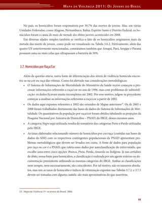 M apa        da   V iolência 2011: o s J oVens   do   b rasil



   No país, os homicídios foram responsáveis por 39,7% das mortes de jovens. Mas, em várias
Unidades Federadas, como Alagoas, Pernambuco, Bahia, Espírito Santo e Distrito Federal, os ho-
micídios foram a causa de mais da metade dos óbitos juvenis acontecidos em 2008.
   Em diversas idades simples também se verifica o fato de os homicídios originarem mais da
metade das morte de jovens, como pode ser visualizado na Tabela 3.6.2. Efetivamente, além das
quatro UF anteriormente mencionadas, constatamos também que Amapá, Pará, Sergipe e Paraná
possuem uma ou mais celas que ultrapassam a barreira de 50%.



3.7. Homicídios por Raça/Cor

   Além da questão etária, outra fonte de diferenciação dos níveis de violência homicida encon-
tra-se na cor ou raça das vítimas. Como foi alertado nas considerações metodológicas:
   • O Sistema de Informações de Mortalidade do Ministério da Saúde recém começou a pro-
       cessar informações referentes a raça/cor no ano de 1996, mas com problemas de subnotifi-
       cação: os dados ficavam muito incompletos até 2002. Por esse motivo, julgou-se procedente
       começar a analisar as informações referentes a raça/cor a partir de 2002.
   • Os dados aqui expostos referentes a 2002 são oriundos de Mapas anteriores23. Os de 2005 e
     2008 foram trabalhados diretamente das bases de dados do Sistema de Informações de Mor-
     talidade. Os quantitativos de população por raça/cor foram obtidos tabulando as projeções da
     Pesquisa Nacional por Amostra de Domicílios – PNAD, do IBGE, desses mesmos anos.
   • A categoria Negro aqui utilizada resulta do somatório das categorias Preto e Pardo utilizadas
     pelo IBGE.
   • As taxas elaboradas relacionando número de homicídios por cor/raça (contidas nas bases de
     dados do SIM) com os respectivos contingentes populacionais da PNAD apresentam pro-
     blemas metodológicos que devem ser levados em conta. A fonte de dados para população
     por raça ou cor é a PNAD, que coleta esses dados por autoclassificação do entrevistado, que
     escolhe uma entre cinco opções: Branca, Preta, Parda, Amarela ou Indígena. Já nas certidões
     de óbito, nossa fonte para homicídios, a classificação é realizada por um agente externo ou do-
     cumentação preexistente utilizando as mesmas categorias do IBGE. Ambas as classificações
     nem sempre, nem necessariamente, são coincidentes. Por tal motivo, não os números absolu-
     tos, mas sim as taxas de homicídio e índices de vitimização expostas nas Tabelas 3.7.2. e 3.7.5
     devem ser tomadas com alguma cautela: são mais aproximativas do que assertivas.




23. Mapa da Violência IV: os jovens do Brasil. 2004.


                                                                                                     55
 