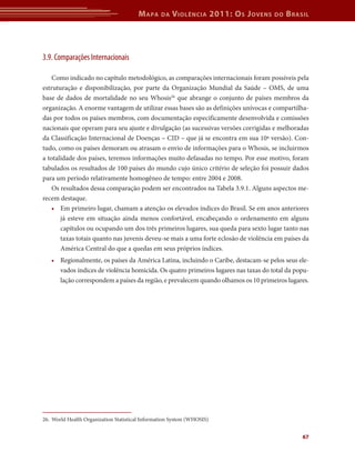 M apa     da   V iolência 2011: o s J oVens   do   b rasil




3.9. Comparações Internacionais

    Como indicado no capítulo metodológico, as comparações internacionais foram possíveis pela
estruturação e disponibilização, por parte da Organização Mundial da Saúde – OMS, de uma
base de dados de mortalidade no seu Whosis26 que abrange o conjunto de países membros da
organização. A enorme vantagem de utilizar essas bases são as definições unívocas e compartilha-
das por todos os países membros, com documentação especificamente desenvolvida e comissões
nacionais que operam para seu ajuste e divulgação (as sucessivas versões corrigidas e melhoradas
da Classificação Internacional de Doenças – CID – que já se encontra em sua 10ª versão). Con-
tudo, como os países demoram ou atrasam o envio de informações para o Whosis, se incluirmos
a totalidade dos países, teremos informações muito defasadas no tempo. Por esse motivo, foram
tabulados os resultados de 100 países do mundo cujo único critério de seleção foi possuir dados
para um período relativamente homogêneo de tempo: entre 2004 e 2008.
    Os resultados dessa comparação podem ser encontrados na Tabela 3.9.1. Alguns aspectos me-
recem destaque.
    • Em primeiro lugar, chamam a atenção os elevados índices do Brasil. Se em anos anteriores
       já esteve em situação ainda menos confortável, encabeçando o ordenamento em alguns
       capítulos ou ocupando um dos três primeiros lugares, sua queda para sexto lugar tanto nas
       taxas totais quanto nas juvenis deveu-se mais a uma forte eclosão de violência em países da
       América Central do que a quedas em seus próprios índices.
   • Regionalmente, os países da América Latina, incluindo o Caribe, destacam-se pelos seus ele-
     vados índices de violência homicida. Os quatro primeiros lugares nas taxas do total da popu-
     lação correspondem a países da região, e prevalecem quando olhamos os 10 primeiros lugares.




26. World Health Organization Statistical Information System (WHOSIS)


                                                                                               67
 