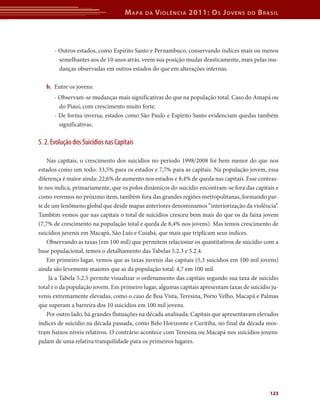 M apa   da   V iolência 2011: o s J oVens       do   b rasil



      - Outros estados, como Espírito Santo e Pernambuco, conservando índices mais ou menos
        semelhantes aos de 10 anos atrás, veem sua posição mudar drasticamente, mais pelas mu-
        danças observadas em outros estados do que em alterações internas.

   b.	 Entre os jovens:
      - Observam-se mudanças mais significativas do que na população total. Caso do Amapá ou
        do Piauí, com crescimento muito forte.
      - De forma inversa, estados como São Paulo e Espírito Santo evidenciam quedas também
        significativas.

5. 2. Evolução dos Suicídios nas Capitais

    Nas capitais, o crescimento dos suicídios no período 1998/2008 foi bem menor do que nos
estados como um todo: 33,5% para os estados e 7,7% para as capitais. Na população jovem, essa
diferença é maior ainda: 22,6% de aumento nos estados e 8,4% de queda nas capitais. Esse contras-
te nos indica, primariamente, que os polos dinâmicos do suicídio encontram-se fora das capitais e
como veremos no próximo item, também fora das grandes regiões metropolitanas, formando par-
te de um fenômeno global que desde mapas anteriores denominamos “interiorização da violência”.
Também vemos que nas capitais o total de suicídios cresceu bem mais do que os da faixa jovem
(7,7% de crescimento na população total e queda de 8,4% nos jovens). Mas temos crescimento de
suicídios juvenis em Macapá, São Luís e Cuiabá, que mais que triplicam seus índices.
    Observando as taxas (em 100 mil) que permitem relacionar os quantitativos de suicídio com a
base populacional, temos o detalhamento das Tabelas 5.2.3 e 5.2.4.
    Em primeiro lugar, vemos que as taxas juvenis das capitais (5,3 suicídios em 100 mil jovens)
ainda são levemente maiores que as da população total: 4,7 em 100 mil.
     Já a Tabela 5.2.5 permite visualizar o ordenamento das capitais segundo sua taxa de suicídio
total e o da população jovem. Em primeiro lugar, algumas capitais apresentam taxas de suicídio ju-
venis extremamente elevadas, como o caso de Boa Vista, Teresina, Porto Velho, Macapá e Palmas
que superam a barreira dos 10 suicídios em 100 mil jovens.
    Por outro lado, há grandes flutuações na década analisada. Capitais que apresentavam elevados
índices de suicídio na década passada, como Belo Horizonte e Curitiba, no final da década mos-
tram baixos níveis relativos. O contrário acontece com Teresina ou Macapá nos suicídios jovens:
pulam de uma relativa tranquilidade para os primeiros lugares.




                                                                                              123
 
